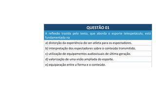 QUESTÃO	01	
a)	distorção	da	experiência	do	ser-atleta	para	os	espectadores.		
A	 reflexão	 trazida	 pelo	 texto,	 que	 aborda	 o	 esporte	 telespetáculo,	 está	
fundamentada	na		
b)	interpretação	dos	espectadores	sobre	o	conteúdo	transmitido.		
c)	utilização	de	equipamentos	audiovisuais	de	última	geração.		
d)	valorização	de	uma	visão	ampliada	do	esporte.		
e)	equiparação	entre	a	forma	e	o	conteúdo.		
 