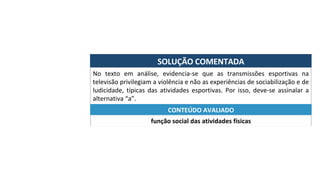 SOLUÇÃO	COMENTADA	
No	 texto	 em	 análise,	 evidencia-se	 que	 as	 transmissões	 esportivas	 na	
televisão	privilegiam	a	violência	e	não	as	experiências	de	sociabilização	e	de	
ludicidade,	 típicas	 das	 atividades	 esportivas.	 Por	 isso,	 deve-se	 assinalar	 a	
alternativa	“a”.	
função	social	das	atividades	físicas	
CONTEÚDO	AVALIADO	
 