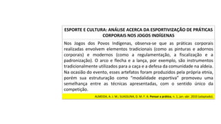 Nos	 Jogos	 dos	 Povos	 Indígenas,	 observa-se	 que	 as	 práticas	 corporais	
realizadas	 envolvem	 elementos	 tradicionais	 (como	 as	 pinturas	 e	 adornos	
corporais)	 e	 modernos	 (como	 a	 regulamentação,	 a	 fiscalização	 e	 a	
padronização).	O	arco	e	flecha	e	a	lança,	por	exemplo,	são	instrumentos	
tradicionalmente	utilizados	para	a	caça	e	a	defesa	da	comunidade	na	aldeia.	
Na	ocasião	do	evento,	esses	artefatos	foram	produzidos	pela	própria	etnia,	
porém	 sua	 estruturação	 como	 “modalidade	 esportiva”	 promoveu	 uma	
semelhança	 entre	 as	 técnicas	 apresentadas,	 com	 o	 sentido	 único	 da	
competição.		
ESPORTE	E	CULTURA:	ANÁLISE	ACERCA	DA	ESPORTIVIZAÇÃO	DE	PRÁTICAS	
CORPORAIS	NOS	JOGOS	INDÍGENAS	
ALMEIDA,	A.	J.	M.;	SUASSUNA,	D.	M.	F.	A.	Pensar	a	prática,	n.	1,	jan.-abr.	2010	(adaptado).		
 