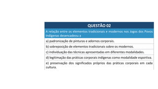 QUESTÃO	02	
a)	padronização	de	pinturas	e	adornos	corporais.	
A	relação	entre	os	elementos	tradicionais	e	modernos	nos	Jogos	dos	Povos	
Indígenas	desencadeou	a		
b)	sobreposição	de	elementos	tradicionais	sobre	os	modernos.	
c)	individuação	das	técnicas	apresentadas	em	diferentes	modalidades.	
d)	legitimação	das	práticas	corporais	indígenas	como	modalidade	esportiva.	
e)	 preservação	 dos	 significados	 próprios	 das	 práticas	 corporais	 em	 cada	
cultura.		
 