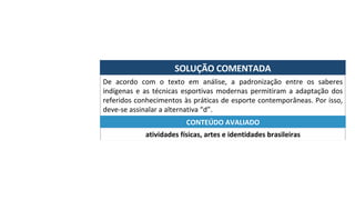 SOLUÇÃO	COMENTADA	
De	 acordo	 com	 o	 texto	 em	 análise,	 a	 padronização	 entre	 os	 saberes	
indígenas	e	as	técnicas	esportivas	modernas	permitiram	a	adaptação	dos	
referidos	conhecimentos	às	práticas	de	esporte	contemporâneas.	Por	isso,	
deve-se	assinalar	a	alternativa	“d”.	
atividades	físicas,	artes	e	identidades	brasileiras	
CONTEÚDO	AVALIADO	
 