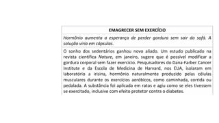 Hormônio	 aumenta	 a	 esperança	 de	 perder	 gordura	 sem	 sair	 do	 sofá.	 A	
solução	viria	em	cápsulas.	
EMAGRECER	SEM	EXERCÍCIO	
O	 sonho	 dos	 sedentários	 ganhou	 novo	 aliado.	 Um	 estudo	 publicado	 na	
revista	 científica	 Nature,	 em	 janeiro,	 sugere	 que	 é	 possível	 modificar	 a	
gordura	corporal	sem	fazer	exercício.	Pesquisadores	do	Dana-Farber	Cancer	
Institute	 e	 da	 Escola	 de	 Medicina	 de	 Harvard,	 nos	 EUA,	 isolaram	 em	
laboratório	 a	 irisina,	 hormônio	 naturalmente	 produzido	 pelas	 células	
musculares	durante	os	exercícios	aeróbicos,	como	caminhada,	corrida	ou	
pedalada.	A	substância	foi	aplicada	em	ratos	e	agiu	como	se	eles	tivessem	
se	exercitado,	inclusive	com	efeito	protetor	contra	o	diabetes.		
 