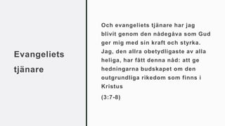 Evangeliets
tjänare
Och evangeliets tjänare har jag
blivit genom den nådegåva som Gud
ger mig med sin kraft och styrka.
Jag, den allra obetydligaste av alla
heliga, har fått denna nåd: att ge
hedningarna budskapet om den
outgrundliga rikedom som finns i
Kristus
(3:7-8)
 