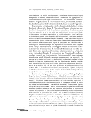 d’un sujet isolé. Elle montre plutôt comment l’autodidaxie constituerait une figure
émergente d’un nouveau rapport au savoir qui s’inscrit dans une appropriation ra-
dicale de l’apprendre par le sujet, au sein de laquelle il faut reconnaître le rôle impor-
tant de la vie quotidienne et de l’environnement proche, notamment le giron fami-
lial, dans l’articulation entre les dimensions individuelles et sociales de l’apprendre.
Poursuivant sur cette articulation entre les dimensions individuelles et sociales,
Lise Savoie et Jeanne d’Arc Gaudet de l’Université de Moncton présentent une ana-
lyse descriptive de récits de vie de douze femmes francophones de milieux ruraux du
Nouveau-Brunswick un an ou plus après leur participation à un processus d’alpha-
bétisation. Leur texte explore la prégnance du monde de l’enfance et de l’expérience
de scolarisation initiale qui se superpose à leur condition et à leur statut social de
femmes dans la constitution de leur rapport au savoir. La description met en lumière
l’intériorisation, par ces femmes, des rôles de genre et de leur statut social pour mon-
trer comment leurs difficultés dans la prise de pouvoir sur leur condition et sur le
monde qui les entoure passent par leur expérience de scolarisation et leur rapport à
l’écrit. L’analyse présentée dans cet article rappelle combien la scolarisation et la for-
mation peuvent être enjeux et lieux de pouvoir ou de domination de tout ordre, mas-
culin dans certains cas, mais aussi économique, urbaine ou culturel. La participation
de ces femmes à une formation de base, de même que l’inscription de cette forma-
tion dans le cours de leur vie, demeure ainsi éminemment teintée par ces enjeux de
pouvoir et par la difficulté qu’elles peuvent et ont pu éprouver à se l’approprier. On
retrouve ici la tension inhérente à l’articulation du curriculaire et du biographique
évoquée en ouverture de cette introduction, qui s’exprime dans la violence symbo-
lique portée par un curriculum ancré dans le masculin, la classe sociale et l’urbain.
L’écrit et sa maîtrise, tout à la fois objet de pouvoir et instrument de son accès
(Lahire, 1995), se révèlent encore ici un enjeu important dans la pleine inscription
sociale de ces femmes, comme c’est le cas pour plusieurs fractions de populations
marginalisées dans nos sociétés des savoirs.
Le texte suivant est proposé par Nadia Rousseau, Nancy Théberge, Stéphanie
Bergevin, Karen Tétreault, Ghislain Samson et Michelle Dumont de l’Université du
Québec à Trois-Rivières et Julie Myre-Bisaillon de l’Université de Sherbrooke. Les
auteurs y abordent le cas particulier des jeunes de 16 à 18 ans qui fréquentent le
secteur adulte du système d’éducation québécois, un groupe au sein duquel on trouve
un nombre important d’élèves ciblés comme handicapés, en difficulté d’appren-
tissage ou d’adaptation (EHDAA). Fondée sur une enquête par questionnaire, sur des
entrevues de petits groupes et sur des entrevues téléphoniques de suivi auprès
d’élèves déclarant avoir eu difficultés scolaires au secteur des jeunes au moment de
leur admission à l’éducation des adultes, une analyse descriptive documente
l’expérience scolaire de ces jeunes et les motivations de leur recours à l’éducation des
adultes avant d’avoir atteint leurs 18 ans, l’âge légal associé plus généralement au
passage à l’âge adulte. L’analyse met en lumière une grande appréciation de cette
expérience par ces jeunes, qu’ils aient ou non réussi à décrocher un diplôme à l’issue
de leur participation, alors que la plupart ont rapporté des souvenirs pénibles de leur
expérience au secteur des jeunes. Le passage du secteur des jeunes à l’éducation des
8volume XXXVIII:1, printemps 2010 www.acelf.ca
Entre le biographique et le curriculaire, l’apprentissage tout au long de la vie
 