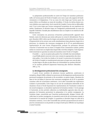 La préparation professionnelle est suivie de l’étape de transition profession-
nelle, où l’acteur passe de l’école à l’emploi, avec tout ce que cela suppose de boule-
versements et d’adaptations. C’est au cours de cette étape que l’acteur passe du
statut d’élève ou d’étudiant au statut de travailleur. À l’école, les tâches étaient sou-
vent réalisées sous supervision. Sur le marché de l’emploi, l’acteur doit se débrouiller
seul. C’est à cette étape que l’acteur entreprend l’acquisition de son expérience de
métier. Finalement, la dernière étape est l’intégration professionnelle au cours de
laquelle l’individu s’installe plus durablement dans un emploi et en maîtrise les dif-
férentes facettes.
Cette conception du processus d’insertion professionnelle apparaît bien
linéaire, mais n’en demeure pas moins utile pour en cerner le déroulement. Pour sa
part, Bourdon (2001) relève que les étapes sont parfois enchevêtrées dans une forme
d’hyperactivité où les acteurs sont actifs simultanément dans plusieurs étapes de ce
processus. La situation des nouveaux enseignants de la FP est particulièrement
représentative de cette forme d’hyperactivité, puisque les personnes doivent
s’inscrire à l’université tout en étant à l’emploi d’une commission scolaire, parfois
même en conservant un emploi dans lequel elles sont bien intégrées. Cette hyperac-
tivité remettrait en question la notion de transition entre l’école et l’emploi :
Il semble […] qu’on ne puisse plus parler d’un véritable état intermédiaire
et qu’il faille plutôt concevoir cette zone comme la superposition des deux
états-pôles, c’est-à-dire les études et le travail. Le processus de transition
de l’école à l’emploi se transformerait ainsi pour occuper une zone de plus
en plus large et de plus en plus floue où s’entremêlent un système éducatif
et un système productif auparavant beaucoup plus distincts (Bourdon,
2001, p. 74).
Le développement professionnel des enseignants
À partir d’une synthèse de plusieurs travaux québécois, américains et
européens, Riopel (2006) a élaboré un processus de développement professionnel du
personnel enseignant du primaire et du secondaire, en quatre étapes. Abordons-les
dans le but de baliser le parcours des nouveaux enseignants de la FP. La première
constitue celle de la formation antérieure, c’est-à-dire l’ensemble des expériences
scolaires et personnelles. Cette étape en est une de socialisation informelle où les
situations vécues à l’école façonnent les représentations de l’institution scolaire et
du travail enseignant. La deuxième représente la formation initiale. C’est le passage
à l’université, où des activités collectives ou individuelles agencées dans des pro-
grammes de formation permettent la préparation à la carrière enseignante. La
troisième étape, caractérisée par l’insertion professionnelle, désigne l’entrée offi-
cielle dans la carrière enseignante, la transition entre la fin de la formation initiale à
l’université et le marché de l’emploi. La quatrième et dernière étape est celle de la
formation continue, c’est-à-dire l’ensemble des activités qui permettent de mettre à
jour les connaissances ou de prendre un temps d’arrêt pour réfléchir sur la pratique
et ainsi l’enrichir.
99volume XXXVIII:1, printemps 2010 www.acelf.ca
De la pratique à l’enseignement d’un métier:
l’obligation de formation universitaire comme événement marquant du parcours professionnel
 