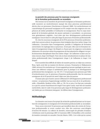 La porosité des processus pour les nouveaux enseignants
de la formation professionnelle au secondaire
Des travaux sur la transition du personnel enseignant en formation profession-
nelle montrent un enchevêtrement marqué des deux processus précédemment
décrits chez ces personnes (Deschenaux et Roussel, 2008). Cet enchevêtrement est
caractéristique du personnel enseignant en FP, compte tenu des exigences de com-
pétences de métier préalables à l’embauche en enseignement. Pour le corps ensei-
gnant de la formation générale des jeunes (primaire et secondaire), ces processus
sont généralement englobés, c’est-à-dire que leur développement professionnel
enseignant s’inscrit dans le cadre plus large du processus d’insertion professionnelle.
Or, chez les nouveaux enseignants de la FP, le processus d’insertion profession-
nelle était souvent achevé, les personnes étant intégrées dans leur métier (étape 3 de
Laflamme). L’incursion dans l’enseignement, jumelée à l’obligation de formation
universitaire, les replonge dans ce processus : d’une part, elles sont en formation ini-
tiale à l’enseignement (étape 2 de Riopel) et, d’autre part, les exigences curriculaires
inhérentes à la structure même du programme de baccalauréat les obligent à un per-
fectionnement disciplinaire dans leur métier (étape 1 de Laflamme et dans une cer-
taine mesure, étape 4 de Riopel). Tout cela en étant simultanément en phase de tran-
sition professionnelle dans l’enseignement (étape 2 de Laflamme et étape 3 de
Riopel).
Il est toutefois bien difficile de baliser de manière précise cet objet aux contours
flous. Après avoir fait un examen de diverses avenues, Uwamariya et Mukamurera
(2005) arrivent à la conclusion qu’« il nous apparaît qu’aucune typologie ne peut cons-
tituer une référence unique et satisfaisante pour la pratique et le développement
professionnel des enseignants » (p. 146-147). C’est pourquoi nous pensons que l’idée
d’enchevêtrement avec le processus d’insertion professionnelle chez les nouveaux
enseignants de la FP permet de saisir l’objet avec plus de justesse.
D’autant plus que d’autres auteurs définissent le développement professionnel
comme « un processus d’apprentissage mobilisé tout au cours de la vie profession-
nelle » (Deaudelin, Brodeur et Bru, 2005, p. 178). En ce sens, il ne faut pas s’attendre
à ce que les acteurs franchissent les étapes l’une après l’autre, mais bien de manière
enchevêtrée, dans le cadre d’un processus plus large de développement profession-
nel, balisé par un événement marquant : les débuts dans l’enseignement.
Méthodologie
Les données sont issues d’un projet de recherche qualitatif portant sur la transi-
tion des enseignantes et enseignants de la formation professionnelle au secondaire.
Nous avons rencontré 32 personnes qui travaillent dans des centres de forma-
tion professionnelle et avons conduit avec elles des entrevues semi-dirigées
d’environ 60 minutes. La collecte de données, entrecoupée de périodes d’analyse,
s’échelonne entre le printemps 2007 et l’automne 2009. L’échantillon a été constitué
de manière contrastée en cascades (Van der Maren, 1999), c’est-à-dire qu’un contact
100volume XXXVIII:1, printemps 2010 www.acelf.ca
De la pratique à l’enseignement d’un métier:
l’obligation de formation universitaire comme événement marquant du parcours professionnel
 
