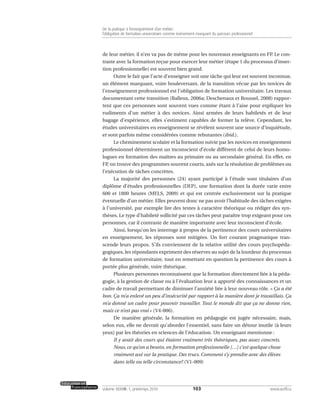 de leur métier, il n’en va pas de même pour les nouveaux enseignants en FP. Le con-
traste avec la formation reçue pour exercer leur métier (étape 1 du processus d’inser-
tion professionnelle) est souvent bien grand.
Outre le fait que l’acte d’enseigner soit une tâche qui leur est souvent inconnue,
un élément marquant, voire bouleversant, de la transition vécue par les novices de
l’enseignement professionnel est l’obligation de formation universitaire. Les travaux
documentant cette transition (Balleux, 2006a; Deschenaux et Roussel, 2008) rappor-
tent que ces personnes sont souvent vues comme étant à l’aise pour expliquer les
rudiments d’un métier à des novices. Ainsi armées de leurs habiletés et de leur
bagage d’expérience, elles s’estiment capables de former la relève. Cependant, les
études universitaires en enseignement se révèlent souvent une source d’inquiétude,
et sont parfois même considérées comme rebutantes (ibid.).
Le cheminement scolaire et la formation suivie par les novices en enseignement
professionnel déterminent un inconscient d’école différent de celui de leurs homo-
logues en formation des maîtres au primaire ou au secondaire général. En effet, en
FP, on trouve des programmes souvent courts, axés sur la résolution de problèmes ou
l’exécution de tâches concrètes.
La majorité des personnes (24) ayant participé à l’étude sont titulaires d’un
diplôme d’études professionnelles (DEP), une formation dont la durée varie entre
600 et 1800 heures (MELS, 2009) et qui est centrée exclusivement sur la pratique
éventuelle d’un métier. Elles peuvent donc ne pas avoir l’habitude des tâches exigées
à l’université, par exemple lire des textes à caractère théorique ou rédiger des syn-
thèses. Le type d’habileté sollicité par ces tâches peut paraître trop exigeant pour ces
personnes, car il contraste de manière importante avec leur inconscient d’école.
Ainsi, lorsqu’on les interroge à propos de la pertinence des cours universitaires
en enseignement, les réponses sont mitigées. Un fort courant pragmatique tran-
scende leurs propos. S’ils conviennent de la relative utilité des cours psychopéda-
gogiques, les répondants expriment des réserves au sujet de la lourdeur du processus
de formation universitaire, tout en remettant en question la pertinence des cours à
portée plus générale, voire théorique.
Plusieurs personnes reconnaissent que la formation directement liée à la péda-
gogie, à la gestion de classe ou à l’évaluation leur a apporté des connaissances et un
cadre de travail permettant de diminuer l’anxiété liée à leur nouveau rôle. « Ça a été
bon. Ça m’a enlevé un peu d’insécurité par rapport à la manière dont je travaillais. Ça
m’a donné un cadre pour pouvoir travailler. Tout le monde dit que ça ne donne rien,
mais ce n’est pas vrai » (V4-006).
De manière générale, la formation en pédagogie est jugée nécessaire, mais,
selon eux, elle ne devrait qu’aborder l’essentiel, sans faire un détour inutile (à leurs
yeux) par les théories en sciences de l’éducation. Un enseignant mentionne :
Il y avait des cours qui étaient vraiment très théoriques, pas assez concrets.
Nous, ce qu’on a besoin, en formation professionnelle […] c’est quelque chose
vraiment axé sur la pratique. Des trucs. Comment s’y prendre avec des élèves
dans telle ou telle circonstance? (V1-009)
103volume XXXVIII:1, printemps 2010 www.acelf.ca
De la pratique à l’enseignement d’un métier:
l’obligation de formation universitaire comme événement marquant du parcours professionnel
 