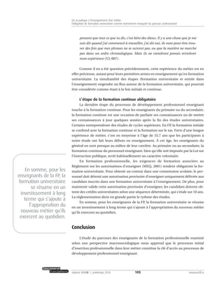 pensent que tout ce que tu dis, c’est béni des dieux. Il y a une chose que je me
suis dit quand j’ai commencé à travailler, j’ai dit oui, ils vont peut-être trou-
ver des fois que mes phrases ne se suivent pas, ou que la matière ne marche
pas dans un ordre chronologique. Mais ils ne viendront jamais m’enlever
mon expérience (V2-007).
Comme il en a été question précédemment, cette expérience du métier est en
effet précieuse, autant pour leurs premières armes en enseignement qu’en formation
universitaire. La simultanéité des étapes (formation universitaire et entrée dans
l’enseignement) engendre un flou autour de la formation universitaire, qui pourrait
être considérée comme étant à la fois initiale et continue.
L’étape de la formation continue obligatoire
La dernière étape du processus de développement professionnel enseignant
touche à la formation continue. Pour les enseignants du primaire ou du secondaire,
la formation continue est une occasion de parfaire ses connaissances ou de mettre
ses connaissances à jour quelques années après la fin des études universitaires.
Certains entreprendront des études de cycles supérieurs. En FP, la formation initiale
se confond avec la formation continue et la formation sur le tas. Forts d’une longue
expérience de métier, c’est en moyenne à l’âge de 35,7 ans que les participants à
notre étude ont fait leurs débuts en enseignement. À cet âge, les enseignants du
général en sont presque au milieu de leur carrière. Au primaire ou au secondaire, la
formation continue du personnel enseignant, bien qu’elle soit imposée par la Loi sur
l’instruction publique, revêt habituellement un caractère volontaire.
En formation professionnelle, les exigences de formation associées au
Règlement sur les autorisations d’enseigner (MEQ, 2001) rendent obligatoire la for-
mation universitaire. Pour obtenir un contrat dans une commission scolaire, le per-
sonnel doit détenir une autorisation provisoire d’enseigner uniquement délivrée aux
candidats inscrits dans une formation universitaire à l’enseignement. De plus, pour
maintenir valide cette autorisation provisoire d’enseigner, les candidats doivent ob-
tenir des crédits universitaires selon une séquence déterminée, qui s’étale sur 10 ans.
La réglementation dicte en grande partie le rythme des études.
En somme, pour les enseignants de la FP, la formation universitaire se résume
en un investissement à long terme qui s’ajoute à l’appropriation du nouveau métier
qu’ils exercent au quotidien.
Conclusion
L’étude du parcours des enseignants de la formation professionnelle examiné
selon une perspective macrosociologique nous apprend que le processus initial
d’insertion professionnelle dans leur métier constitue la clé d’accès au processus de
développement professionnel enseignant.
105volume XXXVIII:1, printemps 2010 www.acelf.ca
De la pratique à l’enseignement d’un métier:
l’obligation de formation universitaire comme événement marquant du parcours professionnel
En somme, pour les
enseignants de la FP, la
formation universitaire
se résume en un
investissement à long
terme qui s’ajoute à
l’appropriation du
nouveau métier qu’ils
exercent au quotidien.
 