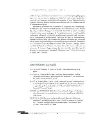 adultes marque la transition non seulement vers un nouveau régime pédagogique
mais aussi vers un nouveau curriculum. Il inscrirait cette instance particulière
comme lieu privilégié dans la réparation de leur rapport au savoir fragilisé (Bourdon
et Bélisle, 2005) et se poserait ainsi en rupture salutaire pour ces jeunes auparavant
en délicatesse avec l’école.
Au terme de ces analyses sur l’articulation du curriculaire et du biographique,
on retrouve le rôle particulier de l’éducation et de l’apprentissage adultes dans la
dialectique qui traverse les rapports entre individu et société. L’éducation des adultes
est tantôt perçue comme participant de l’adaptation aux normes, contribuant à la
performance individuelle ou collective des adultes dans un monde où la compétiti-
vité est érigée en valeur cardinale, tantôt vue comme un espace de prise de pouvoir,
voire de subversion quand elle rejoint les plus démunis, de plus en plus interpellés
sur un registre prophylactique dans un contexte de responsabilisation individuelle
face à la société du risque. Par-delà ces tensions, sur la ligne mince et fragile entre le
tout à l’individu et le tout à l’état, l’éducation des adultes pourra-t-elle tenir ses
promesses de soutenir l’apprentissage du vivre ensemble aussi bien que le
développement des capacités individuelles? Le citoyen peut l’espérer; le chercheur
ne pourra que le constater.
Références bibliographiques
BECK, U. (2001). La société du risque. Sur la voie d’une autre modernité. Paris :
Aubier.
BÉLANGER, P., DORAY, P. et LÉVESQUE, M. (2008). De la pyramide à l’iceberg.
Les réalités de la formation des adultes en 2002. Montréal : UQAM et ministère
de l’Emploi et de la Solidarité sociale.
BÉLISLE, R. et BOURDON, S. (2006). Variété, diversité et pluralité dans les pratiques
et dans l’apprentissage de l’écrit. Dans R. Bélisle et S. Bourdon (dir.), Pratiques
et apprentissage de l’écrit dans les sociétés éducatives (p. 1-27). Québec : Les
Presses de l’Université Laval.
BERGIER, B. et BOURDON, S. (2009). Introduction. Dans B. Bergier et S. Bourdon
(dir.), Ruptures de parcours, éducation et formation des adultes (p. 9-22). Paris :
L’Harmattan.
BOURDON, S. (2001). Les jeunes de l’école à l’emploi : l’hyperactivité comme
adaptation à la précarité au Québec. Dans L. Roulleau-Berger et M. Gauthier
(dir.), Les jeunes et l’emploi dans les villes d’Europe et d’Amérique du Nord
(p. 73-85). Paris : Éditions de l’Aube.
9volume XXXVIII:1, printemps 2010 www.acelf.ca
Entre le biographique et le curriculaire, l’apprentissage tout au long de la vie
 