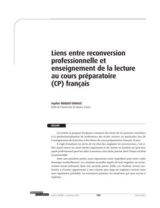 109volume XXXVIII:1, printemps 2010 www.acelf.ca
Liens entre reconversion
professionnelle et
enseignement de la lecture
au cours préparatoire
(CP) français
Sophie BRIQUET-DUHAZE
IUFM de l’Université de Rouen, France
RÉSUMÉ
Cet article se propose d’exposer comment des récits de vie peuvent contribuer
à la professionnalisation de professeurs des écoles novices en particulier lors de
l’enseignement de la lecture à des élèves de cours préparatoires français (6 ans).
Il s’agit d’analyser ces récits de vie chez des stagiaires en reconversion, c’est-à-
dire ayant exercé un autre métier auparavant et de mettre en lumière en quoi leur
passé professionnel peut les aider à assumer cette tâche précise dont l’enjeu sociétal
est primordial.
Dans une première partie, nous exposerons notre hypothèse puis notre cadre
théorique multiréférencé. Les résultats recueillis auprès de huit stagiaires en recon-
version seront présentés dans une seconde partie. Enfin, ces résultats seront con-
frontés à d’autres appartenant à une cohorte plus large de stagiaires novices mais
sans expérience préalable. La conclusion présente les matériaux qui sont encore à
exploiter.
 