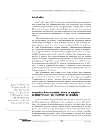 Introduction
Jusqu’en 2011, dans les IUFM (instituts universitaires de formation des maîtres)
français, la licence (trois années universitaires) est le niveau requis pour embrasser
une carrière de professeur des écoles (enseignants ayant la charge d’élèves âgés de
2 à 10 ans). Le concours réussi, les lauréats, le plus souvent assez jeunes, entament
une formation professionnelle d’une année, en alternance (une journée par semaine
dans une école maternelle ou élémentaire et les autres jours en formation théorique
à l’IUFM).
Minoritaires mais chaque année représentés, quelques lauréats du concours
ont un parcours de vie atypique. Certains envisagent une reconversion pour des
raisons variées et multiples. Ils ont pu exercer les fonctions de clerc, de notaire, ban-
quier, ingénieur… avant de se lancer un nouveau défi, celui de devenir professeurs
des écoles. À l’intérieur de cette catégorie minoritaire et riche des parcours individuels
qui la constituent, nous nous sommes intéressée à ceux qui, l’année de leur forma-
tion, enseignent la lecture à des élèves de CP (cours préparatoire, élèves de 6 ans) ou
de CE1 (Cours élémentaire première année, élèves de 7 ans). Les stagiaires, par le col-
lectif qu’ils forment, sont quantitativement une population qu’il est possible
d’étudier notamment au regard des enseignements qu’ils dispensent et du métier
qu’ils apprennent. Cependant, chaque destinée individuelle nous semble tout aussi
importante pour comprendre celle des autres au regard de l’enseignement de la lec-
ture. Cet article se propose donc de présenter et d’analyser en quoi les chemine-
ments de stagiaires en reconversion peuvent présenter des particularités au service
de leur enseignement de la lecture.
Nous développerons notre propos en trois temps : d’abord, nous énoncerons
notre hypothèse, puis nous donnerons à voir notre cadre théorique de référence porté
par les récits de vie et le développement professionnel des enseignants au regard de
l’enseignement de la lecture. Puis nous présenterons les choix méthodologiques
effectués. Enfin, les résultats concernant les stagiaires en reconversion que nous
avons étudiés seront développés et discutés en les confrontant à d’autres résultats
appartenant à l’ensemble de la cohorte plus large des stagiaires enseignant la lecture.
Hypothèse : liens entre récits de vie de stagiaires
en reconversion et enseignement de la lecture
Jusqu’à aujourd’hui, les parcours de vie n’ont pas été, en France, un objet cen-
tral d’interrogation quant à la formation des enseignants apprenant à lire à leurs
élèves. C’est un thème de recherche émergent (Bucheton, 2008). Cependant, du côté
des formateurs, quelques données viennent nuancer cette constatation, les obli-
geant à tenir compte de ce qui, depuis toujours, faisait partie de l’intimité des sta-
giaires. La première est liée au fait qu’une femme ayant eu trois enfants et possédant
le baccalauréat peut prétendre à passer un concours de recrutement pour devenir
enseignante. La seconde est qu’une individualisation des parcours de formation
111volume XXXVIII:1, printemps 2010 www.acelf.ca
Liens entre reconversion professionnelle et enseignement de la lecture au cours préparatoire (CP) français
Jusqu’à aujourd’hui,
les parcours de vie
n’ont pas été, en
France, un objet central
d’interrogation quant
à la formation des
enseignants apprenant
à lire à leurs élèves.
 