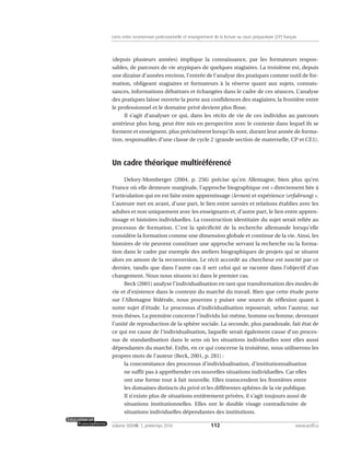 (depuis plusieurs années) implique la connaissance, par les formateurs respon-
sables, de parcours de vie atypiques de quelques stagiaires. La troisième est, depuis
une dizaine d’années environ, l’entrée de l’analyse des pratiques comme outil de for-
mation, obligeant stagiaires et formateurs à la réserve quant aux sujets, connais-
sances, informations débattues et échangées dans le cadre de ces séances. L’analyse
des pratiques laisse ouverte la porte aux confidences des stagiaires; la frontière entre
le professionnel et le domaine privé devient plus floue.
Il s’agit d’analyser ce qui, dans les récits de vie de ces individus au parcours
antérieur plus long, peut être mis en perspective avec le contexte dans lequel ils se
forment et enseignent, plus précisément lorsqu’ils sont, durant leur année de forma-
tion, responsables d’une classe de cycle 2 (grande section de maternelle, CP et CE1).
Un cadre théorique multiréférencé
Delory-Momberger (2004, p. 256) précise qu’en Allemagne, bien plus qu’en
France où elle demeure marginale, l’approche biographique est « directement liée à
l’articulation qui en est faite entre apprentissage (lernen) et expérience (erfabrung) ».
L’auteure met en avant, d’une part, le lien entre savoirs et relations établies avec les
adultes et non uniquement avec les enseignants et, d’autre part, le lien entre appren-
tissage et histoires individuelles. La construction identitaire du sujet serait reliée au
processus de formation. C’est la spécificité de la recherche allemande lorsqu’elle
considère la formation comme une dimension globale et continue de la vie. Ainsi, les
histoires de vie peuvent constituer une approche servant la recherche ou la forma-
tion dans le cadre par exemple des ateliers biographiques de projets qui se situent
alors en amont de la reconversion. Le récit accordé au chercheur est suscité par ce
dernier, tandis que dans l’autre cas il sert celui qui se raconte dans l’objectif d’un
changement. Nous nous situons ici dans le premier cas.
Beck (2001) analyse l’individualisation en tant que transformation des modes de
vie et d’existence dans le contexte du marché du travail. Bien que cette étude porte
sur l’Allemagne fédérale, nous pouvons y puiser une source de réflexion quant à
notre sujet d’étude. Le processus d’individualisation reposerait, selon l’auteur, sur
trois thèses. La première concerne l’individu lui-même, homme ou femme, devenant
l’unité de reproduction de la sphère sociale. La seconde, plus paradoxale, fait état de
ce qui est cause de l’individualisation, laquelle serait également cause d’un proces-
sus de standardisation dans le sens où les situations individuelles sont elles aussi
dépendantes du marché. Enfin, en ce qui concerne la troisième, nous utiliserons les
propres mots de l’auteur (Beck, 2001, p. 281) :
la concomitance des processus d’individualisation, d’institutionnalisation
ne suffit pas à appréhender ces nouvelles situations individuelles. Car elles
ont une forme tout à fait nouvelle. Elles transcendent les frontières entre
les domaines distincts du privé et les différentes sphères de la vie publique.
Il n’existe plus de situations entièrement privées, il s’agit toujours aussi de
situations institutionnelles. Elles ont le double visage contradictoire de
situations individuelles dépendantes des institutions.
112volume XXXVIII:1, printemps 2010 www.acelf.ca
Liens entre reconversion professionnelle et enseignement de la lecture au cours préparatoire (CP) français
 
