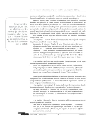extrêmement important pour justifier son choix et sa reconversion : « Dans le privé,
l’objectif est d’aboutir à un projet; donc mener un projet, je savais le faire. »
Ces deux femmes ayant exercé un premier métier dans des milieux contrastés
énoncent leur parcours de vie en utilisant le même modèle de présentation : les
études et un choix qui n’était peut-être pas tout à fait le leur. Concernant leur recon-
version, ce sont les relations avec les parents qui sont listées en premier, alors même
que la relation récit de vie-enseignement de la lecture était annoncée dès le début. En
second, la notion de démarche d’enseignement de la lecture est abordée soit par le
biais direct d’un travail partagé, soit par le biais d’une entrée autorisée dans les classes.
Pour l’année scolaire 2008-2009, nous attribuons aux stagiaires un numéro
compris entre 3 et 8.
– La stagiaire 3 a toujours donné des cours du soir et précise qu’elle a toujours
été présente dans l’école pour ses enfants.
J’essaie plus de raisonner, j’ai plus de recul. Cela m’aide d’avoir fait autre
chose avant mais je n’ai pas assez de temps et je suis moins scolaire que mes
collègues PE2. […] Je me pose la question du CP car mes élèves de CE1 (SRF)
savent lire. […] Je n’ai pas de recul dans les apprentissages mais plus dans la
maturité, les rapports enseignant/élèves. […] J’aurais voulu voir un CP au
début. Je n’ai pas l’impression que mon âge ou le fait d’avoir des enfants
m’aident pour le CP. On ne voit pas le derrière de ce qui se passe en classe.
– La stagiaire 4 confie que son travail antérieur était ennuyeux et qu’elle aurait
voulu être professeure des écoles beaucoup plus tôt.
J’étais liste complémentaire en cycle 3 toute l’année dernière. J’ai été déstabi-
lisée par le fait que les enfants de CE1 ne soient pas autonomes. […] Le monde
du travail aide. J’ai plus de responsabilités en tant que professeure des écoles.
J’aurais plus peur de l’apprentissage de la lecture si j’étais plus jeune.
– La stagiaire 5 a démissionné au mois de décembre après trois mois de PE2 afin
de reprendre son ancien métier. Les résultats, l’aptitude ne sont pas en cause, mais la
charge de travail professionnel à la maison lui semblait impossible à assumer en
même temps que le fait d’être maman.
– La stagiaire 6 était employée de mairie et effectuait des interventions dans le
domaine audiovisuel, dans les écoles et dans le cadre d’ateliers périscolaires.
En ce qui concerne le CP, j’ai trouvé cela très difficile, j’étais angoissée car je
ne savais pas ce que l’on attendait de moi. C’est une grosse responsabilité le
CP, comment faire les choses? […] La démarche de l’écrit professionnel m’a
beaucoup aidée.
– La stagiaire 7, formatrice dans un centre pour adolescents avant de devenir
professeur des écoles, témoigne :
Mon passé ne m’a pas aidée. Ce sont deux métiers différents. […] L’avantage
c’est que je sais planifier les apprentissages sur l’année. […] Je n’ai pas
d’angoisse concernant le CP mais c’est plus la forme du SRF qui est difficile
[une journée par semaine].
117volume XXXVIII:1, printemps 2010 www.acelf.ca
Liens entre reconversion professionnelle et enseignement de la lecture au cours préparatoire (CP) français
Concernant leur
reconversion, ce sont
les relations avec les
parents qui sont listées
en premier, alors même
que la relation récit de
vie-enseignement de la
lecture était annoncée
dès le début.
 
