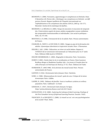 BOURDON, S. (2006). Formation, apprentissage et compétences en littératie. Dans
F. Bernèche et B. Perron (dir.), Développer nos compétences en littératie : un défi
porteur d’avenir. Rapport québécois de l’Enquête internationale sur
l’alphabétisation et les compétences des adultes (EIACA), 2003 (p. 143-171).
Montréal : Institut de la statistique du Québec.
BOURDON, S. et BÉLISLE, R. (2005). Temps de rencontre et rencontre de temporal-
ités. L’intervention auprès de jeunes adultes marginalisés comme médiation
des temporalités institutionnelles et individuelles. Lien social et politiques –
RIAC, 54, 173-184.
BOUTINET, J-.P. (1998). L’immaturité de la vie adulte. Paris : Presses universitaires
de France.
CHARLIER, B., NIZET, J. et VAN DAM, D. (2005). Voyage au pays de la formation des
adultes : dynamiques identitaires et trajectoires sociales. Paris : L’Harmattan.
DELORS, J. (éd.). (1996). L’éducation, un trésor est caché dedans. Rapport à
l’UNESCO de la Commission internationale sur l’éducation pour le 21e
siècle.
Paris : Éditions Odile Jacob et UNESCO.
DELORY-MOMBERGER, C. (2003). Biographie et éducation. Paris : Economica.
DUBET, F. (2001). Entrée dans la vie et socialisation en France. Dans Laurence
Roulleau-Berger et Madeleine Gauthier (dir.), Les jeunes et l’emploi dans les
villes d’Europe et d’Amérique du Nord (p. 27-41). Paris : Éditions de l’Aube.
DURKHEIM, É. (1893/1986). De la division du travail social. Paris : Presses
universitaires de France.
GAFFIOT, F. (1934). Dictionnaire latin-français. Paris : Hachette.
GORZ, A. (1988). Métamorphoses du travail : quête du sens. Critique de la raison
économique. Paris : Galilée.
LAHIRE, B. (1995). Tableaux de familles : heurs et malheurs scolaires en milieux
populaires. Paris : Gallimard – Le Seuil.
LEBAIGUE, C. (1937). Dictionnaire latin-français. En ligne.
[http://prima.elementa.ifrance.com/Leb-0317.html].
LIVINGSTONE, D. W. (2000). Exploring the Icebergs of Adult Learning. Findings of
the First Canadian Survey of Informal Learning Practices. Toronto : NALL.
VRANCKEN, D. et MACQUET, C. (2006). Le travail sur soi : vers une psychologisation
de la société ? Paris : Belin.
10volume XXXVIII:1, printemps 2010 www.acelf.ca
Entre le biographique et le curriculaire, l’apprentissage tout au long de la vie
 