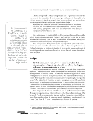 – Enfin, la stagiaire 8 a échoué une première fois à l’épreuve du concours de
recrutement. Une proposition de poste en tant que professeure de philosophie lui a
été faite aussitôt; ce qu’elle a accepté. Étant contractuelle, dix ans après, elle se
représente avec succès au concours de professeurs des écoles.
Mon métier m’a aidée dans la posture d’enseignant mais pas la philosophie,
car j’étais trop sèche et trop distante avec les enfants car j’avais des adoles-
cents avant. […] Ce qui m’a aidée aussi c’est l’organisation de la classe, la
planification, j’arrive à mieux voir.
En ce qui concerne les stagiaires 3 à 8, les éléments recueillis quant à l’apport du
métier exercé antérieurement pour enseigner la lecture sont : avoir plus de recul;
avoir des responsabilités; l’aide de l’écrit professionnel; la planification des appren-
tissages sur l’année; une posture d’enseignant déjà acquise.
Ainsi, nous pouvons, dès à présent, mettre en perspective la synthèse de ces élé-
ments avec ceux recueillis précédemment auprès de dix autres professeurs des
écoles débutants qui ne sont pas en situation de reconversion mais appartiennent à
la majorité des jeunes enseignants formés au niveau des trois années d’enseigne-
ment supérieur.
Analyse
Résultats obtenus chez les stagiaires en reconversion et résultats
obtenus auprès de stagiaires appartenant à une cohorte plus large des
professeurs des écoles enseignant la lecture
Nous l’avons annoncé dans le cadre théorique, ce qui caractérise l’enseignant
débutant, c’est une centration sur lui-même précédant la centration sur la tâche
d’enseignement et celle sur l’élève. Les difficultés concernant la gestion de classe
sont également au cœur de leurs préoccupations. Une première recherche nous a
permis d’interroger les représentations de débutants lorsqu’il s’agit d’enseigner la
lecture2
. Plus précisément, comment les jeunes enseignants vivent-ils leurs débuts
dans ce métier lorsqu’il s’agit pour eux d’enseigner ce savoir fondamental? Retrouve-
t-on les mêmes caractéristiques dépeintes par la communauté scientifique et rap-
pelées ci-dessus en ce qui concerne leur développement professionnel ou ce dernier
s’inscrit-il dans un processus différent et typique dû à cet enseignement précis?
Nous disposons de travaux scientifiques sur la professionnalisation et le
développement professionnel et de nombreuses recherches sur l’apprentissage de la
lecture. Il n’en demeure pas moins vrai que ces deux champs se croisent difficile-
ment. Une première phase de recherche auprès de titulaires première année en
charge d’une classe de CP nous a apporté quelques éléments de réponse.
118volume XXXVIII:1, printemps 2010 www.acelf.ca
Liens entre reconversion professionnelle et enseignement de la lecture au cours préparatoire (CP) français
2. S. BRIQUET-DUHAZE (à paraître en 2010). Enseignement de la lecture au CP et développement professionnel
de maîtres débutants. Recherche et formation.
En ce qui concerne
les stagiaires 3 à 8,
les éléments recueillis
quant à l’apport du
métier exercé
antérieurement pour
enseigner la lecture
sont: avoir plus de
recul; avoir des respon-
sabilités; l’aide de l’écrit
professionnel; la plani-
fication des apprentis-
sages sur l’année; une
posture d’enseignant
déjà acquise.
 