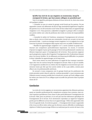 Qu’offre leur récit de vie aux stagiaires en reconversion, lorsqu’ils
enseignent la lecture, que leurs jeunes collègues ne possèdent pas?
Voici à cet égard les principaux éléments de leurs récits de vie, dont nous avons
cité quelques extraits :
– Connaître un peu en amont le groupe social formé par les parents. Ne pas
apparaître comme une débutante du fait de l’âge amoindrirait également l’angoisse
des parents vis-à-vis de la réussite ou de l’échec de leur enfant dans cet apprentissage
(stagiaires 1 et 2). Nous pouvons y adjoindre la stagiaire 4, puisque celle-ci compare
son ancien métier avec celui de professeur des écoles en termes de responsabilités
confiées.
– Connaître le métier de l’intérieur, notamment l’enseignement de la lecture
dans sa durée, tout en n’étant pas aux commandes (travail avec un pair, en tant que
personnel d’aide…) serait un avantage certain (stagiaires 1 et 2 et stagiaire 8 en ce qui
concerne la posture d’enseignant déjà acquise mais avec un public d’adolescents).
– Planifier les apprentissages (stagiaires 3 et 7), savoir conduire un projet cons-
tituerait une compétence particulièrement importante. Là encore, il convient
d’ajouter la stagiaire 6 pour qui le passage à l’écrit (écrit professionnel) constitue un
élément important quant à l’enseignement de la lecture. Nous pouvons supposer
que la progression requise afin d’organiser l’enseignement des 35 phonèmes français
peut s’en trouver facilitée. Or, les débutants ont beaucoup de difficultés à se projeter
et donc à planifier les apprentissages sur le long terme.
Nous avons retenu ces trois indicateurs au regard de leur manque caractéris-
tique chez tous les novices lorsqu’ils enseignent la lecture. Mais ce qui est notable,
c’est l’apparence anodine de ces critères chez les stagiaires en reconversion qui com-
mencent toutes par dire que leur ancien métier ne les a pas aidées, comme pour
effacer une vie professionnelle antérieure.
En second, si nous comparons avec le groupe formé par les professeurs des
écoles première année (dans le cadre du « système pyramidal »), nous constatons que
l’élément avancé commun semble être le travail avec un pair, qu’il soit collègue ayant
lui-même une classe de CP ou collègue ayant accueilli une personne dans sa propre
classe de CP.
Conclusion
Les récits de vie de stagiaires en reconversion apportent des éléments précieux
quant au transfert professionnel de compétences acquises hors contexte, mais ser-
vant la gestion quotidienne d’une classe et plus particulièrement l’enseignement de
la lecture. Mais, peut-on préciser, ce ne sont pas tant des indicateurs spécifiques de
l’enseignement de la lecture. Ils le deviennent cependant au regard de l’angoisse
portée par les différents acteurs face à cet apprentissage : l’élève doit apprendre à lire
(il est à la grande école, il est devenu grand…); l’enseignant doit réussir à apprendre
à lire à tous ses élèves (alors même que les diverses sources officielles et médiatiques
répètent à l’infini le pourcentage d’élèves ne maîtrisant pas les savoirs de base) et les
120volume XXXVIII:1, printemps 2010 www.acelf.ca
Liens entre reconversion professionnelle et enseignement de la lecture au cours préparatoire (CP) français
 