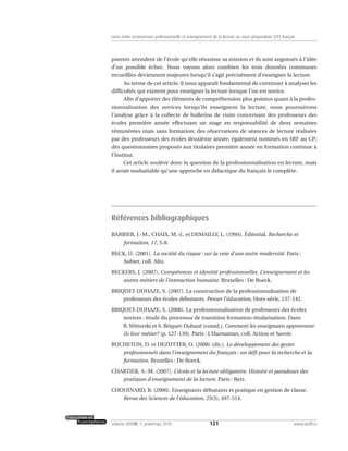 parents attendent de l’école qu’elle réussisse sa mission et ils sont angoissés à l’idée
d’un possible échec. Nous voyons alors combien les trois données communes
recueillies deviennent majeures lorsqu’il s’agit précisément d’enseigner la lecture.
Au terme de cet article, il nous apparaît fondamental de continuer à analyser les
difficultés qui existent pour enseigner la lecture lorsque l’on est novice.
Afin d’apporter des éléments de compréhension plus pointus quant à la profes-
sionnalisation des novices lorsqu’ils enseignent la lecture, nous poursuivons
l’analyse grâce à la collecte de bulletins de visite concernant des professeurs des
écoles première année effectuant un stage en responsabilité de deux semaines
rémunérées mais sans formation; des observations de séances de lecture réalisées
par des professeurs des écoles deuxième année, également nommés en SRF au CP;
des questionnaires proposés aux titulaires première année en formation continue à
l’Institut.
Cet article soulève donc la question de la professionnalisation en lecture, mais
il serait souhaitable qu’une approche en didactique du français le complète.
Références bibliographiques
BARBIER, J.-M., CHAIX, M.-L. et DEMAILLY, L. (1994). Éditorial. Recherche et
formation, 17, 5-8.
BECK, U. (2001). La société du risque : sur la voie d’une autre modernité. Paris :
Aubier, coll. Alto.
BECKERS, J. (2007). Compétences et identité professionnelles. L’enseignement et les
autres métiers de l’interaction humaine. Bruxelles : De Boeck.
BRIQUET-DUHAZE, S. (2007). La construction de la professionnalisation de
professeurs des écoles débutants. Penser l’éducation, Hors-série, 137-142.
BRIQUET-DUHAZE, S. (2008). La professionnalisation de professeurs des écoles
novices : étude du processus de transition formation-titularisation. Dans
R. Wittorski et S. Briquet-Duhazé (coord.), Comment les enseignants apprennent-
ils leur métier? (p. 127-139). Paris : L’Harmattan, coll. Action et Savoir.
BUCHETON, D. et DEZUTTER, O. (2008) (dir.). Le développement des gestes
professionnels dans l’enseignement du français : un défi pour la recherche et la
formation. Bruxelles : De Boeck.
CHARTIER, A.-M. (2007). L’école et la lecture obligatoire. Histoire et paradoxes des
pratiques d’enseignement de la lecture. Paris : Retz.
CHOUINARD, R. (2000). Enseignants débutants et pratique en gestion de classe.
Revue des Sciences de l’éducation, 25(3), 497-514.
121volume XXXVIII:1, printemps 2010 www.acelf.ca
Liens entre reconversion professionnelle et enseignement de la lecture au cours préparatoire (CP) français
 