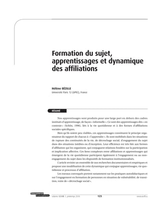 123volume XXXVIII:1, printemps 2010 www.acelf.ca
Formation du sujet,
apprentissages et dynamique
des affiliations
Hélène BÉZILLE
Université Paris 12 (UPEC), France
RÉSUMÉ
Nos apprentissages sont produits pour une large part en dehors des cadres
institués d’apprentissage, de façon « informelle ». Ce sont des apprentissages dits « en
contexte » (Schön, 1996), liés à la vie quotidienne et à des formes d’affiliations
sociales spécifiques.
Bien qu’ils soient peu visibles, ces apprentissages constituent le principe orga-
nisateur du rapport de chacun à « l’apprendre ». Ils sont mobilisés dans les situations
de rupture des continuités de la vie, de décrochage social, d’engagement du sujet
dans des situations inédites ou d’exception. Leur efficience est très liée aux formes
d’affiliation qui les organisent, qui conjuguent relations fondées sur la participation
et implication affective. Ces liens complexes entre affiliations et apprentissages qui
émergent de la vie quotidienne participent également à l’engagement ou au non-
engagement du sujet dans les dispositifs de formation institutionnalisés.
L’article revisite un ensemble de nos recherches documentaires et empiriques et
propose une modélisation de cette dynamique qui conjugue apprentissages, vie quo-
tidienne et processus d’affiliation.
Les travaux convoqués portent notamment sur les pratiques autodidactiques et
sur l’engagement en formation de personnes en situation de vulnérabilité, de transi-
tion, voire de « décrochage social ».
 