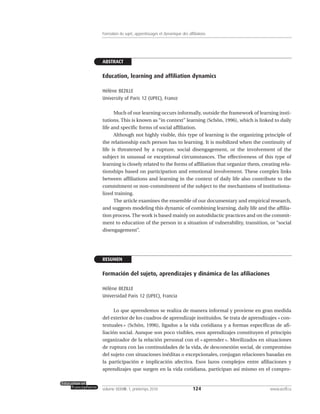 ABSTRACT
Education, learning and affiliation dynamics
Hélène BEZILLE
University of Paris 12 (UPEC), France
Much of our learning occurs informally, outside the framework of learning insti-
tutions. This is known as “in context” learning (Schön, 1996), which is linked to daily
life and specific forms of social affiliation.
Although not highly visible, this type of learning is the organizing principle of
the relationship each person has to learning. It is mobilized when the continuity of
life is threatened by a rupture, social disengagement, or the involvement of the
subject in unusual or exceptional circumstances. The effectiveness of this type of
learning is closely related to the forms of affiliation that organize them, creating rela-
tionships based on participation and emotional involvement. These complex links
between affiliations and learning in the context of daily life also contribute to the
commitment or non-commitment of the subject to the mechanisms of institutiona-
lized training.
The article examines the ensemble of our documentary and empirical research,
and suggests modeling this dynamic of combining learning, daily life and the affilia-
tion process. The work is based mainly on autodidactic practices and on the commit-
ment to education of the person in a situation of vulnerability, transition, or “social
disengagement”.
RESUMEN
Formación del sujeto, aprendizajes y dinámica de las afiliaciones
Hélène BEZILLE
Universidad Paris 12 (UPEC), Francia
Lo que aprendemos se realiza de manera informal y proviene en gran medida
del exterior de los cuadros de aprendizaje instituidos. Se trata de aprendizajes « con-
textuales » (Schön, 1996), ligados a la vida cotidiana y a formas específicas de afi-
liación social. Aunque son poco visibles, esos aprendizajes constituyen el principio
organizador de la relación personal con el « aprender ». Movilizados en situaciones
de ruptura con las continuidades de la vida, de desconexión social, de compromiso
del sujeto con situaciones inéditas o excepcionales, conjugan relaciones basadas en
la participación e implicación afectiva. Esos lazos complejos entre afiliaciones y
aprendizajes que surgen en la vida cotidiana, participan así mismo en el compro-
124volume XXXVIII:1, printemps 2010 www.acelf.ca
Formation du sujet, apprentissages et dynamique des affiliations
 