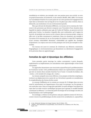 autodidactes en relation, par exemple, avec une passion pour une activité, ou avec
un projet d’innovation, de recherche, ou de création (Bézille, 2003, 2009). Ces travaux
sur l’autodidaxie éclairent d’un autre point de vue cette question de l’engagement du
sujet dans sa formation tout au long de la vie et la place que celui-ci donne, dans sa
démarche, aux institutions et à son environnement proche.
Bien que relevant de domaines différents, ces travaux ont en commun de s’inté-
resser à des personnes qui doivent composer avec l’inconfort d’une situation dans
laquelle les repères ordinaires pour agir, de l’ordre de l’habitus, ne peuvent servir de
guide pour l’action. La situation à laquelle elles sont confrontées, qu’il s’agisse de
survivre, de produire une œuvre ou de se lancer dans un nouveau projet, rompt en
effet avec ce qu’elles connaissent et maîtrisent. Dans ces situations, par exemple à
l’occasion d’un tournant de vie ou d’un projet de création, le sujet fait l’expérience
d’une certaine vulnérabilité identitaire, vulnérabilité qui appelle des stratégies
d’ajustement. Les enjeux sont tout à la fois pratiques (de survie par exemple) et exis-
tentiels.
Ces travaux ont aussi en commun de s’intéresser aux éléments contextuels,
biographiques et environnementaux qui dynamisent ou ralentissent l’engagement
de la personne dans ses apprentissages.
Formation du sujet et dynamique des affiliations
Cette première partie interroge les cadres conceptuels à partir desquels,
explicitement ou implicitement, les articulations entre apprentissages et lien social
sont posées.
Les approches dominantes sont structurées aujourd’hui par la problématisation
de l’exclusion sociale. Cette problématisation induit une représentation spatialisée
qui met en tension deux mondes étanches l’un à l’autre : le monde du dedans, des
« inclus », et le monde de la marge, des « exclus ».
Les travaux auxquels nous nous référons, et nos propres recherches empiriques,
invitent à un déplacement de ce point de vue. Ils invitent à prendre en considération
la complexification des formes du lien social.
Le concept d’affiliation est vu comme un concept clé. Il désigne dans son sens
usuel le rattachement ou l’appartenance d’un sujet à un groupe, ou d’un groupe à
une unité plus vaste. Dans un usage plus spécialisé, la notion désigne l’inscription du
sujet dans un ordre social et symbolique qui passe par le groupe, le modèle familial
constituant la référence1
. Le terme fait partie du lexique de la sociologie, du droit, de
la psychanalyse et de l’anthropologie2
.
En sociologie, ce thème est très présent, mais peu explicité comme tel. On le ren-
contre à travers les problématiques du lien social, de la socialisation et, aujourd’hui,
126volume XXXVIII:1, printemps 2010 www.acelf.ca
Formation du sujet, apprentissages et dynamique des affiliations
1. A. Rey, Dictionnaire historique de la langue française, Paris, Éd. Robert, 1995.
2. «Filiation», dans Dictionnaire de la psychanalyse, sous la direction de E. Roudinesco et M. Plon, Paris,
Fayard, 1997.
 