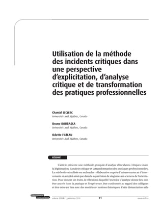 11volume XXXVIII:1, printemps 2010 www.acelf.ca
Utilisation de la méthode
des incidents critiques dans
une perspective
d’explicitation, d’analyse
critique et de transformation
des pratiques professionnelles
Chantal LECLERC
Université Laval, Québec, Canada
Bruno BOURASSA
Université Laval, Québec, Canada
Odette FILTEAU
Université Laval, Québec, Canada
RÉSUMÉ
L’article présente une méthode groupale d’analyse d’incidents critiques visant
la légitimation, l’analyse critique et la transformation des pratiques professionnelles.
La méthode est utilisée en recherche collaborative auprès d’intervenantes et d’inter-
venants en emploi ainsi que dans la supervision de stagiaires en sciences de l’orienta-
tion. Pour donner ses fruits, la réflexion à laquelle l’exercice d’analyse donne lieu doit
être ancrée dans la pratique et l’expérience, être confrontée au regard des collègues
et être mise en lien avec des modèles et notions théoriques. Cette distanciation aide
 