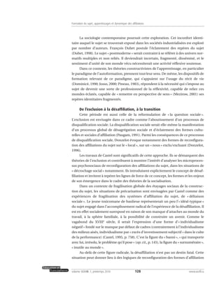 La sociologie contemporaine poursuit cette exploration. Cet inconfort identi-
taire auquel le sujet se trouverait exposé dans les sociétés industrialisées est exploré
par nombre d’auteurs. François Dubet postule l’éclatement des repères du sujet
(Dubet, 1998). Le sujet « postmoderne » serait contraint à se référer à des univers nor-
matifs multiples et non reliés. Il deviendrait incertain, fragmenté, disséminé, et le
sentiment d’unité de son monde vécu nécessiterait une activité réflexive soutenue.
Dans ce contexte, les théories constructivistes de l’apprentissage, en particulier
le paradigme de l’autoformation, prennent tout leur sens. De même, les dispositifs de
formation relevant de ce paradigme, qui s’appuient sur l’usage du récit de vie
(Dominicé, 1990; Josso, 2000; Pineau, 1983), répondent à la nécessité qui s’impose au
sujet de devenir une sorte de professionnel de la réflexivité, capable de relier ces
mondes éclatés, capable de « remettre en perspective de sens » (Mezirow, 2001) ses
repères identitaires fragmentés.
De l’exclusion à la désaffiliation, à la transition
Cette période est aussi celle de la reformulation de « la question sociale ».
L’exclusion est envisagée dans ce cadre comme l’aboutissement d’un processus de
disqualification sociale. La disqualification sociale serait elle-même la manifestation
d’un processus global de désagrégation sociale et d’éclatement des formes cultu-
relles et sociales d’affiliation (Paugam, 1991). Parmi les conséquences de ce processus
de disqualification sociale, Donzelot évoque notamment des formes de reconfigura-
tion des affiliations du sujet sur le « local », sur un « nous » exclu/excluant (Donzelot,
1996).
Les travaux de Castel sont significatifs de cette approche. Ils se démarquent des
théories de l’exclusion et contribuent à montrer l’intérêt d’analyser les microproces-
sus psychosociaux de reconfiguration des affiliations du sujet, dans les situations de
« décrochage social » notamment. Ils introduisent explicitement le concept de désaf-
filiation et invitent à repérer les lignes de force de ce concept, les formes et les enjeux
de son émergence dans le cadre des théories de la socialisation.
Dans un contexte de fragilisation globale des étayages sociaux de la construc-
tion du sujet, les situations de précarisation sont envisagées par Castel comme des
expériences de fragilisation des systèmes d’affiliation du sujet, de « déliaison
sociale ». Le jeune toxicomane de banlieue représenterait un peu l’« idéal-typique »
du sujet engagé dans l’accomplissement radical de l’expérience de la désaffiliation. Il
est en effet socialement surexposé en raison de son manque d’attaches au monde du
travail, à la sphère familiale, à la possibilité de construire un avenir. Comme le
vagabond du XVIIIe
siècle, il serait l’expression d’une forme d’« individualisme
négatif » fondé sur le manque par défaut de cadres (contrairement à l’individualisme
des milieux aisés, individualisme par « excès d’investissement subjectif » dans le culte
de la performance) (Castel, 1995, p. 758). C’est la figure du « banni », « qui transporte
avec lui, irrésolu, le problème qu’il pose » (op. cit., p. 145), la figure du « surnuméraire »,
« inutile au monde ».
Au-delà de cette figure radicale, la désaffiliation n’est pas un destin fatal. Cette
situation peut donner lieu à des logiques de reconfiguration des formes d’affiliation
128volume XXXVIII:1, printemps 2010 www.acelf.ca
Formation du sujet, apprentissages et dynamique des affiliations
 