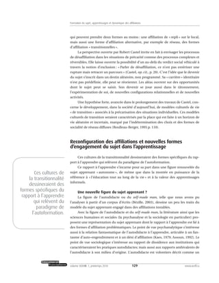 qui peuvent prendre deux formes au moins : une affiliation de « repli » sur le local,
mais aussi une forme d’affiliation alternative, par exemple de réseau, des formes
d’affiliation « transitionnelles ».
La perspective ouverte par Robert Castel invite en fait à envisager les processus
de désaffiliation dans les situations de précarité comme des processus complexes et
réversibles. Elle laisse ouverte la possibilité d’un au-delà du verdict social véhiculé à
travers la notion d’exclusion : « Parler de désaffiliation, ce n’est pas entériner une
rupture mais retracer un parcours » (Castel, op. cit., p. 20). C’est l’idée que le devenir
du sujet s’inscrit dans un destin aléatoire, non programmé. Sa « carrière » identitaire
n’est pas prédéfinie, elle peut se réorienter. Les aléas ouvrent sur des opportunités
dont le sujet peut se saisir. Son devenir se joue aussi dans le tâtonnement,
l’expérimentation de soi, de nouvelles configurations relationnelles et de nouvelles
activités.
Une hypothèse forte, avancée dans le prolongement des travaux de Castel, con-
cerne le développement, dans la société d’aujourd’hui, de modèles culturels de vie
« de transition » associés à la précarisation des situations individuelles. Ces modèles
culturels de transition seraient caractérisés par la place qui est faite à un horizon de
vie aléatoire et incertain, marqué par l’indétermination des choix et des formes de
socialité de réseau diffuses (Roulleau-Berger, 1995 p. 110).
Reconfiguration des affiliations et nouvelles formes
d’engagement du sujet dans l’apprentissage
Ces cultures de la transitionnalité dessineraient des formes spécifiques du rap-
port à l’apprendre qui relèvent du paradigme de l’autoformation.
Ce rapport à l’apprendre s’incarne pour sa part dans une figure renouvelée du
sujet apprenant « autonome », de même que dans la montée en puissance de la
référence à « l’éducation tout au long de la vie » et à la valeur des apprentissages
informels.
Une nouvelle figure du sujet apprenant ?
La figure de l’autodidacte ou du self-made man, telle que nous avons pu
l’analyser à partir d’un corpus d’écrits (Bézille, 2003), dessine un peu les traits du
modèle du sujet apprenant engagé dans des affiliations instables.
Avec la figure de l’autodidacte et du self-made man, la littérature ainsi que les
sciences humaines et sociales (la psychanalyse et la sociologie en particulier) pro-
posent une représentation du sujet apprenant dont le rapport à l’apprendre est lié à
des formes d’affiliation problématiques. Le point de vue psychanalytique s’intéresse
aussi à la relation fantasmatique de l’autodidacte à l’apprendre, articulée à un fan-
tasme d’auto-engendrement et à un déni d’affiliation (Kaes, 1979; Assoun, 1992). Le
point de vue sociologique s’intéresse au rapport de dissidence aux institutions qui
caractériseraient les pratiques autodidactes; mais aussi aux rapports ambivalents de
l’autodidacte à son milieu d’origine. L’autodidacte est volontiers décrit comme un
129volume XXXVIII:1, printemps 2010 www.acelf.ca
Formation du sujet, apprentissages et dynamique des affiliations
Ces cultures de
la transitionnalité
dessineraient des
formes spécifiques du
rapport à l’apprendre
qui relèvent du
paradigme de
l’autoformation.
 