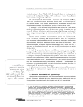 « traître à sa classe » (Fossé-Poliack, 1987). C’est aussi la figure du transfuge décrite
par Vincent de Gaulejac (De Gaulejac, 1987), condamné à l’« entre-deux », flottant
entre son milieu d’origine et le milieu visé.
Un autre ensemble de travaux menés à propos des « self-made men » (Le Meur,
1998), mais aussi des innovateurs (Aumont et Mesnier, 1992), ou encore du proces-
sus créateur (Anzieu, 1959) ouvrent des pistes pour l’exploration des liens entre
apprentissage, affiliation, auto-production de soi et création (Bézille, 2009).
À propos de l’œuvre de Freud, Anzieu remarque que « pour créer il faut défaire
des liens et faire de nouveaux liens ». Le processus créateur s’enracine dans un
espace de déliaison, de liminarité, qui est un passage obligé. Il engage aussi, dans le
même temps, une dynamique de transformation de la personne (Anzieu, 1959,
1981).
D’autres travaux identifient des compétences propres aux « experts autodi-
dactes » et créateurs (Tremblay, 1996; Aumont et Mesnier 1992) : ces « compétences
sont notamment la tolérance à l’incertitude et l’attention portée aux ressources de
l’environnement et d’autrui. Nous nous sommes pour notre part intéressée à cette
posture autodidacte particulière qui réside dans un art de faire « feu de tout bois3
»,
tant dans les domaines relationnels que dans les différents domaines de savoirs
(Bézille, 2009).
À partir de perspectives diverses, ces différents travaux mettent en scène
l’engagement d’un sujet en formation permanente, qui s’expose à l’aventure problé-
matique de l’apprentissage autonome. Le terme d’engagement n’est pas trop fort. Il
y a bien prise de risque quand l’apprentissage signifie en même temps expérimenta-
tion de soi dans sa relation aux autres et aux institutions. L’apprentissage autodidacte
s’incarne alors dans une forme d’héroïsme ordinaire : c’est la figure d’un sujet engagé
dans des affiliations incertaines et fluctuantes, condamné à l’autoformation, en
quête d’une reconnaissance sociale incertaine. Il prend en charge son devenir et est
seul comptable de sa réussite et de ses échecs.
À la lumière de ces travaux, « l’autodidacte » peut être considéré comme une
figure idéale du sujet apprenant engagé dans une nouvelle forme du rapport à
l’apprendre.
« L’informel », matière noire des apprentissages
Le rapport à l’apprendre promu par ces nouvelles formes d’affiliation sociales
décrites au chapitre précédent se traduit notamment dans la place qui est faite aux
« apprentissages informels » qui se développent au fil de la vie quotidienne.
130volume XXXVIII:1, printemps 2010 www.acelf.ca
Formation du sujet, apprentissages et dynamique des affiliations
3. Le terme «art de faire» est ici préféré parce qu’il désigne des qualités de relation à l’environnement, à
autrui et au savoir, qui résistent à la déclinaison en compétences programmables. Il fait référence à une
forme d’intelligence intuitive, la mètis des Grecs, caractérisée par une grande adaptabilité à la complexité de
l’environnement. C’est une forme d’intelligence d’une grande efficacité pratique, efficacité qui serait liée à sa
grande plasticité. C’est pourquoi la mètis sait tirer parti du «bon moment», de l’occasion, de l’opportunité.
Elle est de ce fait tout à fait appropriée à l’adaptation à des réalités fugaces, mouvantes, déconcertantes et
ambiguës qui ne se prêtent ni à la mesure précise, ni au calcul exact, ni au raisonnement rigoureux. Elle est
donc particulièrement utile pour s’orienter dans un monde mobile, en devenir; elle peut en épouser les
formes (Detienne et Vernant, 1974).
«L’autodidacte»
peut être considéré
comme une figure
idéale du sujet
apprenant engagé dans
une nouvelle forme du
rapport à l’apprendre.
 