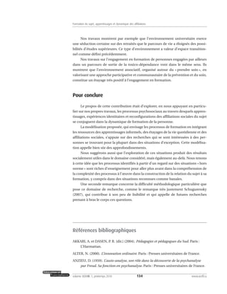 Nos travaux montrent par exemple que l’environnement universitaire exerce
une séduction certaine sur des retraités que le parcours de vie a éloignés des possi-
bilités d’études supérieures. Ce type d’environnement a valeur d’espace transition-
nel comme défini précédemment.
Nos travaux sur l’engagement en formation de personnes engagées par ailleurs
dans un parcours de sortie de la toxico-dépendance vont dans le même sens. Ils
montrent que l’environnement associatif, organisé autour du « prendre soin », en
valorisant une approche participative et communautaire de la prévention et du soin,
constitue un étayage très positif à l’engagement en formation.
Pour conclure
Le propos de cette contribution était d’explorer, en nous appuyant en particu-
lier sur nos propres travaux, les processus psychosociaux au travers desquels appren-
tissages, expériences identitaires et reconfigurations des affiliations sociales du sujet
se conjuguent dans la dynamique de formation de la personne.
La modélisation proposée, qui envisage les processus de formation en intégrant
les ressources des apprentissages informels, des étayages de la vie quotidienne et des
affiliations sociales, s’appuie sur des recherches qui se sont intéressées à des per-
sonnes se trouvant pour la plupart dans des situations d’exception. Cette modélisa-
tion appelle bien sûr des approfondissements.
Nous suggérons aussi que l’exploration de ces situations produit des résultats
socialement utiles dans le domaine considéré, mais également au-delà. Nous tenons
à cette idée que les processus identifiés à partir d’un regard sur des situations « hors
norme » sont riches d’enseignement pour aller plus avant dans la compréhension de
la complexité des processus à l’œuvre dans la construction de la relation du sujet à sa
formation, y compris dans des situations reconnues comme banales.
Une seconde remarque concerne la difficulté méthodologique particulière que
pose ce domaine de recherche, comme le remarque très justement Schugurensky
(2007), qui contribue à son peu de lisibilité et qui appelle de futures recherches
prenant à bras le corps ces questions.
Références bibliographiques
AKKARI, A. et DASEN, P. R. [dir.] (2004). Pédagogies et pédagogues du Sud. Paris :
L’Harmattan.
ALTER, N. (2000). L’innovation ordinaire. Paris : Presses universitaires de France.
ANZIEU, D. (1959). L’auto-analyse, son rôle dans la découverte de la psychanalyse
par Freud. Sa fonction en psychanalyse. Paris : Presses universitaires de France.
134volume XXXVIII:1, printemps 2010 www.acelf.ca
Formation du sujet, apprentissages et dynamique des affiliations
 