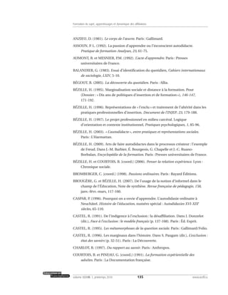 ANZIEU, D. (1981). Le corps de l’œuvre. Paris : Gallimard.
ASSOUN, P. L. (1992). La passion d’apprendre ou l’inconscient autodidacte.
Pratique de formation-Analyses, 23, 61-75.
AUMONT, B. et MESNIER, P.M. (1992). L’acte d’apprendre. Paris : Presses
universitaires de France.
BALANDIER, G. (1983). Essai d’identification du quotidien, Cahiers internationaux
de sociologie, LXIV, 5-10.
BÉGOUT, B. (2005). La découverte du quotidien. Paris : Allia.
BÉZILLE, H. (1995). Marginalisation sociale et distance à la formation. Pour
(Dossier : « Dix ans de politiques d’insertion et de formation »), 146-147,
171-192.
BÉZILLE, H. (1996). Représentations de « l’exclu » et traitement de l’altérité dans les
pratiques professionnelles d’insertion. Document de l’INJEP, 23, 179-188.
BÉZILLE, H. (1997). Le projet professionnel en milieu carcéral. Logique
d’orientation et contexte institutionnel, Pratiques psychologiques, 1, 85-96.
BÉZILLE, H. (2003). « L’autodidacte », entre pratiques et représentations sociales.
Paris : L’Harmattan.
BÉZILLE, H. (2009). Arts de faire autodidactes dans le processus créateur : l’exemple
de Freud. Dans J.-M. Barbier, É. Bourgeois, G. Chapelle et J.-C. Ruano-
Borbalan, Encyclopédie de la formation. Paris : Presses universitaires de France.
BÉZILLE, H. et COURTOIS, B. [coord.] (2006). Penser la relation expérience. Lyon :
Chronique sociale.
BROMBERGER, C. [coord.] (1998). Passions ordinaires. Paris : Bayard Éditions.
BROUGÈRE, G. et BÉZILLE, H. (2007). De l’usage de la notion d’informel dans le
champ de l’Éducation, Note de synthèse. Revue française de pédagogie, 158,
janv.-févr.-mars, 117-160.
CASPAR, P. (1996). Pourquoi on a envie d’apprendre. L’autodidaxie ordinaire à
Neuchâtel. Histoire de l’éducation, numéro spécial : Autodidaxies XVI-XIXe
siècles, 65-110.
CASTEL, R. (1991). De l’indigence à l’exclusion : la désaffiliation. Dans J. Donzelot
(dir.), Face à l’exclusion : le modèle français (p. 137-168). Paris : Éd. Esprit.
CASTEL, R. (1995). Les métamorphoses de la question sociale. Paris : Gallimard/Folio.
CASTEL, R. (1996). Les marginaux dans l’histoire. Dans S. Paugam (dir.), L’exclusion :
état des savoirs (p. 32-51). Paris : La Découverte.
CHARLOT, B. (1997). Du rapport au savoir. Paris : Anthropos.
COURTOIS, B. et PINEAU, G. [coord.] (1991). La formation expérientielle des
adultes. Paris : La Documentation française.
135volume XXXVIII:1, printemps 2010 www.acelf.ca
Formation du sujet, apprentissages et dynamique des affiliations
 