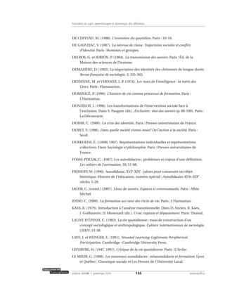 DE CERTEAU, M. (1980). L’invention du quotidien. Paris : 10/18.
DE GAULEJAC, V. (1987). La névrose de classe. Trajectoires sociales et conflits
d’identité. Paris : Hommes et groupes.
DELBOS, G. et JORION, P. (1984). La transmission des savoirs. Paris : Éd. de la
Maison des sciences de l’homme.
DEMAZIÈRE, D. (1992). La négociation des identités des chômeurs de longue durée.
Revue française de sociologie, 3, 335-363.
DETIENNE, M. et VERNANT, J.-P. (1974). Les ruses de l’intelligence : la mètis des
Grecs. Paris : Flammarion.
DOMINICÉ, P. (1990). L’histoire de vie comme processus de formation. Paris :
L’Harmattan.
DONZELOT, J. (1996). Les transformations de l’intervention sociale face à
l’exclusion. Dans S. Paugam (dir.), Exclusion : état des savoirs (p. 88-100). Paris :
La Découverte.
DUBAR, C. (2000). La crise des identités. Paris : Presses universitaires de France.
DUBET, F. (1998). Dans quelle société vivons-nous? De l’action à la société. Paris :
Seuil.
DURKHEIM, É. ([1898] 1967). Représentations individuelles et représentations
collectives. Dans Sociologie et philosophie. Paris : Presses universitaires de
France.
FOSSE-POLIAK, C. (1987). Les autodidactes : problèmes et enjeux d’une définition.
Les cahiers de l’animation, 59, 51-68.
FRIJHOFF, W. (1996). Autodidaxie, XVIe
-XIXe
: jalons pour construire un objet
historique. Histoire de l’éducation, numéro spécial : Autodidaxies XVIe-XIXe
siècles, 5-28.
JACOB, C. [coord.] (2007). Lieux de savoirs. Espaces et communautés. Paris : Albin
Michel.
JOSSO, C. (2000). La formation au cœur des récits de vie. Paris : L’Harmattan.
KAES, R. (1979). Introduction à l’analyse transitionnelle. Dans D. Anzieu, R. Kaes,
J. Guillaumin, D. Missenard (dir.), Crise, rupture et dépassement. Paris : Dunod.
LALIVE D’ÉPINAY, C. (1983). La vie quotidienne : essai de construction d’un
concept sociologique et anthropologique. Cahiers internationaux de sociologie,
LXXIV, 13-38.
LAVE, J. et WENGER, E. (1991). Situated Learning: Legitimate Peripherical
Participation. Cambridge : Cambridge University Press.
LEFEBVRE, H. (1947, 1997). Critique de la vie quotidienne. Paris : L’Arche.
LE MEUR, G. (1998). Les nouveaux autodidactes : néoautodidaxie et formation. Lyon
et Québec : Chronique sociale et Les Presses de l’Université Laval.
136volume XXXVIII:1, printemps 2010 www.acelf.ca
Formation du sujet, apprentissages et dynamique des affiliations
 