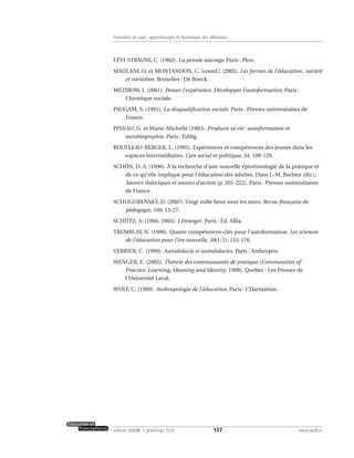 LÉVI-STRAUSS, C. (1962). La pensée sauvage. Paris : Plon.
MAULANI, O. et MONTANDON, C. [coord.] (2005). Les formes de l’éducation : variété
et variation. Bruxelles : De Boeck.
MEZIROW, J. (2001). Penser l’expérience. Développer l’autoformation. Paris :
Chronique sociale.
PAUGAM, S. (1991). La disqualification sociale. Paris : Presses universitaires de
France.
PINEAU, G. et Marie-Michelle (1983). Produire sa vie : autoformation et
autobiographie. Paris : Edilig.
ROULLEAU-BERGER, L. (1995). Expériences et compétences des jeunes dans les
espaces intermédiaires. Lien social et politique, 34, 109-120.
SCHÖN, D. A. (1996). À la recherche d’une nouvelle épistémologie de la pratique et
de ce qu’elle implique pour l’éducation des adultes. Dans J.-M. Barbier (dir.),
Savoirs théoriques et savoirs d’action (p. 201-222). Paris : Presses universitaires
de France.
SCHUGURENSKY, D. (2007). Vingt mille lieux sous les mers. Revue française de
pédagogie, 160, 13-27.
SCHÜTZ, A. (1966, 2003). L’étranger. Paris : Éd. Allia.
TREMBLAY, N. (1996). Quatre compétences-clés pour l’autoformation. Les sciences
de l’éducation pour l’ère nouvelle, 39(1-2), 153-176.
VERRIER, C. (1999). Autodidaxie et autodidactes. Paris : Anthropos.
WENGER, E. (2005). Théorie des communautés de pratique (Communities of
Practice: Learning, Meaning and Identity, 1998). Québec : Les Presses de
l’Université Laval.
WULF, C. (1999). Anthropologie de l’éducation. Paris : L’Harmattan.
137volume XXXVIII:1, printemps 2010 www.acelf.ca
Formation du sujet, apprentissages et dynamique des affiliations
 
