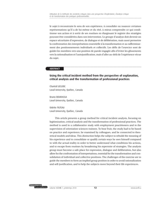 le sujet à reconstruire le sens de son expérience, à consolider ou nuancer certaines
représentations qu’il a de lui-même et du réel, à mieux comprendre ce qui condi-
tionne son action et à sortir de ses routines en élargissant le registre des stratégies
pouvant être considérées dans son intervention. Le groupe d’analyse doit devenir un
espace sécuritaire d’expression, de dialogue et de délibération, mais aussi permettre
la confrontation des interprétations essentielle à la transformation et au raffermisse-
ment des positionnements individuels et collectifs. Les défis de l’exercice sont de
guider les membres vers une position de parole engagée afin d’éviter les glissements
vers la rationalisation et l’autojustification, mais d’aller au-delà de l’expérience vécue
du sujet.
ABSTRACT
Using the critical incident method from the perspective of explanation,
critical analysis and the transformation of professional practices
Chantal LECLERC
Laval University, Québec, Canada
Bruno BOURASSA
Laval University, Québec, Canada
Odette FILTEAU
Laval University, Québec, Canada
This article presents a group method for critical incident analysis, focusing on
legitimization, critical analysis and the transformation of professional practices. The
method is used in a collaborative study with employment practitioners and in the
supervision of orientation sciences trainees. To bear fruit, the study had to be based
on practice and experience, be examined by colleagues, and be connected to theo-
retical models and ideas. This distinction helps the subject to rebuild the meaning of
his experience and to consolidate or qualify certain ways he sees himself compared
to with the actual reality in order to better understand what conditions his actions,
and to escape from routines by broadening his repertoire of strategies. The analysis
group must become a safe place for expression, dialogue and deliberation, but also
allow for the confrontation of interpretations, essential for the transformation and con-
solidation of individual and collective positions. The challenges of the exercise are to
guide the members to form an implied group position in order to avoid rationalization
and self-justification, and to help the subjects move beyond their life experiences.
12volume XXXVIII:1, printemps 2010 www.acelf.ca
Utilisation de la méthode des incidents critiques dans une perspective d’explicitation, d’analyse critique
et de transformation des pratiques professionnelles
 