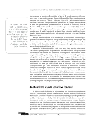 que le rapport au savoir est « la condition de la prise de conscience de soi et des rap-
ports entre les sexes qui permettent d’entrevoir la possibilité d’une transformation et
d’engager une lutte pour l’obtenir » (Mosconi, 1994, p. 78). Les femmes en Amérique
du Nord « constituent la majorité des inscriptions dans les collèges et les universités
et elles sont présentes en grand nombre sur le marché de l’emploi (Gaudet et
Lapointe, 2005, p. 22). Par ailleurs, comprendre le processus d’alphabétisation des
femmes à partir de ces prémisses historiques nous permettra de mettre en exergue la
manière dont la société patriarcale a dessiné leur trajectoire sociale et l’espace
qu’elles occupent dans les différentes sphères de la vie privée et sociale (Gaudet et
Lafortune, 2010).
Malgré les nombreuses luttes menées par le mouvement féministe pour
permettre aux femmes de prendre leur place et d’élargir leur pouvoir d’agir, elles
doivent encore aujourd’hui « constituer leur rapport au savoir dans le contexte d’une
société et parfois d’un milieu familial, où la croyance en la supériorité masculine est
encore forte » (Mosconi, 2005, p. 86).
Des écrits révèlent (Stomquist, 1989, 1995; Prins, 2001; Morrish et Buchanan,
2001) que la participation à un processus d’alphabétisation est une pratique qui
ouvre la voie aux femmes, leur permettant de comprendre les différentes formes
d’oppression et d’inégalité. La prise de conscience de ces formes d’oppression et
d’inégalité leur donne la possibilité de développer un pouvoir d’agir consistant à
changer non seulement leur situation personnelle, mais aussi les rapports qu’elles
entretiennent avec les mondes sociaux (Prins, 2001). Comme l’indique Prins (2001),
une femme qui n’est pas alphabétisée peut se retrouver dans une situation
d’assujettissement qui a pour conséquence le contrôle de l’homme sur la femme,
cela étant d’autant plus prononcé en milieu rural où la préservation de la famille
incombe dans la plupart des cas aux femmes. Or, comme le pensent Morrish et
Buchanan (2001), Prins (2001) et Stromquist (1997), l’éducation des femmes, notam-
ment lorsqu’elle se fait à partir d’une perspective féministe, se situe sur un continuum
qui va de la sensibilisation (le réveil) menant vers l’émergence d’une conscience per-
sonnelle de ses conditions sociales à une compréhension collective conduisant à des
actions politiques et sociales pour un changement.
L’alphabétisme selon la perspective féministe
Il existe dans la littérature en alphabétisme tout un courant féministe qui
cherche à comprendre la manière dont les femmes donnent sens à leur démarche de
formation et comment elles réussissent à développer leur pouvoir d’agir (Hayes et
collab.; 2002; Prins et collab., 2009; Prins 2006, 2001; Robinson-Pant, 2004;
Stromquist, 1997). Les chercheuses qui s’ancrent dans ce courant féministe
revendiquent une transformation dans les relations entre les genres en épousant
l’objectif d’une société plus juste et plus égalitaire (Robinson-Pant, 2004) et étudient
le parcours des femmes en tant qu’agentes de changements plutôt que bénéficiaires
passives de l’instruction (Zubair, 2004). La vision féministe, comme le mentionnent
141volume XXXVIII:1, printemps 2010 www.acelf.ca
Le rapport entre le monde de l’enfance et la démarche d’alphabétisation des femmes: une analyse féministe
Le rapport au savoir
est «la condition de
la prise de conscience
de soi et des rapports
entre les sexes qui per-
mettent d’entrevoir
la possibilité d’une
transformation et
d’engager une lutte
pour l’obtenir».
 