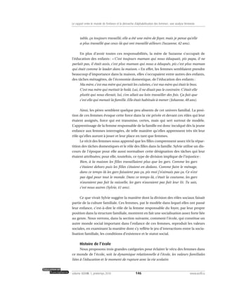 table, ça toujours travaillé, elle a été une mère de foyer, mais je pense qu’elle
a plus travaillé que ceux-là qui ont travaillé ailleurs (Suzanne, 42 ans).
En plus d’avoir toutes ces responsabilités, la mère de Suzanne s’occupait de
l’éducation des enfants : « C’est toujours maman qui nous éduquait, pis papa, il ne
parlait pas, il était assis, c’est plus maman qui nous a éduqués, pis c’est plus maman
qui était comme le leader dans la maison. » En effet, les femmes semblaient prendre
beaucoup d’importance dans la maison, elles s’occupaient entre autres des enfants,
des tâches ménagères, de l’économie domestique, de l’éducation des enfants :
Ma mère, c’est ma mère qui portait les culottes, c’est ma mère qui était le boss.
C’est ma mère qui mettait le holà. Lui, il ne disait pas le contraire. C’était elle
plutôt qui nous élevait, lui, s’en allait au loin travailler des fois. Ça fait que
c’est elle qui menait la famille. Elle était habituée à mener (Johanne, 48 ans).
Ainsi, les pères semblent quelque peu absents de cet univers familial. La posi-
tion de ces femmes évoque cette force dans la vie privée et devant ces rôles qui leur
étaient assignés, force qui est transmise, certes, mais qui sert surtout de modèle.
L’apprentissage de la femme responsable de la famille est donc inculqué dès la jeune
enfance aux femmes interrogées, de telle manière qu’elles apprennent très tôt leur
rôle qu’elles auront à jouer et leur place en tant que femmes.
Le récit des femmes nous apprend que les filles comprennent assez tôt la répar-
tition des tâches domestiques et le rôle des filles dans la famille. Sylvie utilise un dis-
cours de l’époque pour elle aussi normaliser cette désignation des tâches qui leur
étaient attribuées; pour elle, toutefois, ce type de division implique de l’injustice :
Bien, à la maison les filles travaillaient plus que les gars. Comme les gars
c’étaient dehors puis les filles s’étaient en dedans. Comme faire le ménage,
dans ce temps-là les gars faisaient pas ça, pis moi j’n’aimais pas ça. Ce n’est
pas égal pour tout le monde. Dans ce temps-là, c’était la coutume, les gars
n’auraient pas fait la vaisselle, les gars n’auraient pas fait leur lit. Tu sais,
c’est nous autres (Sylvie, 41 ans).
Ce que vivait Sylvie suggère la manière dont la division des rôles sociaux faisait
partie de la culture familiale. Ces femmes, par le modèle dans lequel elles ont passé
leur enfance, c’est-à-dire le rôle de la femme responsable du foyer, par leur propre
position dans la structure familiale, montrent en fait une socialisation assez forte liée
au genre. Nous verrons, dans la section suivante, comment l’école, qui constitue un
autre monde social important dans l’enfance de ces femmes, reproduit les valeurs
sociales, en examinant la manière dont s’y reflète le jeu d’interactions entre la socia-
lisation familiale, les conditions d’existence et le statut social.
Histoire de l’école
Nous proposons trois grandes catégories pour éclairer le vécu des femmes dans
ce monde de l’école, soit la dynamique relationnelle à l’école, les valeurs familiales
liées à l’éducation et le moment de rupture avec la vie scolaire.
146volume XXXVIII:1, printemps 2010 www.acelf.ca
Le rapport entre le monde de l’enfance et la démarche d’alphabétisation des femmes: une analyse féministe
 