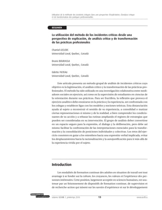 RESUMEN
La utilización del método de los incidentes críticos desde una
perspectiva de explicación, de análisis crítico y de transformación
de las prácticas profesionales
Chantal LECLERC
Universidad Laval, Quebec, Canadá
Bruno BOURASSA
Universidad Laval, Quebec, Canadá
Odette FILTEAU
Universidad Laval, Quebec, Canadá
Este artículo presenta un método grupal de análisis de incidentes críticos cuyo
objetivo es la legitimación, el análisis crítico y la transformación de las prácticas pro-
fesionales. El método ha sido utilizado en una investigación colaborativa entre medi-
adores sociales en ejercicio, así como en la supervisión de estudiantes en ciencias de
la orientación durante sus prácticas. Para ser fructífera, la reflexión que provoca el
ejercicio analítico debe enraizarse en la práctica y la experiencia, ser confrontada con
los colegas y establecer ligas con los modelos y nociones teóricas. Esta distanciación
ayuda al sujeto a reconstruir el sentido de su experiencia, a consolidad o matizar
ciertas representaciones sí mismo y de la realidad, a bien comprender los condicio-
nantes de su acción y a rebasar las rutinas ampliando el registro de estrategias que
pueden ser consideradas en su intervención. El grupo de análisis deber convertirse
en un espacio seguro para la expresión, el dialogo y la deliberación, pero debe así
mismo facilitar la confrontación de las interpretaciones esenciales para la transfor-
mación y la consolidación de posiciones individuales y colectivas. Los retos del ejer-
cicio consisten en guiar a los miembros hacia una expresión verbal implicada, evitar
los desplazamientos hacia la racionalización y la autojustificación para ir más allá de
la experiencia vivida por el sujeto.
Introduction
Les modalités de formation continue des adultes en situation de travail ont tout
avantage à se fonder sur la culture, les croyances, les valeurs et l’expérience des per-
sonnes intéressées. Cette position, largement acceptée en sciences humaines, est sou-
tenue par un foisonnement de dispositifs de formation continue, de supervision et
de recherche-action qui misent sur les savoirs d’expérience et sur le développement
13volume XXXVIII:1, printemps 2010 www.acelf.ca
Utilisation de la méthode des incidents critiques dans une perspective d’explicitation, d’analyse critique
et de transformation des pratiques professionnelles
 