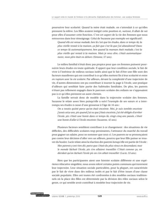 poursuivre leur scolarité. Quand la mère était malade, on s’attendait à ce qu’elles
prennent la relève. Les filles avaient intégré cette position et, surtout, il allait de soi
pour elles d’assumer cette fonction. C’est cet aspect de la vie des femmes que nous
retrouvons dans leur témoignage. Celui de Suzanne par exemple est significatif :
Quand elle est venue malade, ben là c’est que les études, dans ce temps-là, la
plus vieille restait à la maison, ça fait que c’est là que j’ai abandonné! Dans
ce temps-là automatiquement, ben quand la maman était malade, c’est la
plus vieille qui restait à la maison. Mais je veux dire, c’était automatique-
ment, mon père était en dehors (Simone, 57 ans).
Le milieu familial n’était donc pas propice pour que ces femmes puissent pour-
suivre leurs études en toute quiétude. Il appert que leur condition sociale, le fait de
vivre à l’intérieur de milieux sociaux isolés ainsi que le fait d’être une fille sont des
facteurs manifestes qui ont contribué à ce qu’elles mettent fin à leur scolarité et entre
en rupture avec la vie scolaire. Par ailleurs, devant la complexité d’une trajectoire de
vie, d’autres dimensions ont pu contribuer à tourner la page à l’école, une pratique
d’ailleurs qui semblait faire partie des habitudes familiales. De plus, les parents
n’étant pas tellement engagés dans le parcours scolaire des enfants ne s’opposaient
pas à ce qu’elles prennent un autre chemin.
La famille servait donc de modèle dans la trajectoire scolaire des femmes.
Suzanne le relate assez bien puisqu’elle a suivi l’exemple de ses sœurs et a inter-
rompu ses études à cause d’une grossesse à l’âge de 16 ans :
On a toutes quitté parce qu’on était enceinte. Moi, je suis tombée enceinte
j’avais seize ans, pis quand j’ai su que j’étais enceinte, j’ai été obligée d’arrêter
l’école, pis c’était une honte dans ce temps-là, vingt-cinq ans passés, c’était
une honte d’aller à l’école enceinte (Suzanne, 42 ans).
Plusieurs facteurs semblent contribuer à ce changement : des situations de vie
difficiles, des difficultés scolaires trop persistantes, l’attirance du marché du travail
pour gagner un salaire, pour ne nommer que ceux-ci. Les parents ne se prononçaient
pas contre leur décision d’aller vers un ailleurs, pourvu que leur fille puisse se trou-
ver du boulot. Lucie relate ainsi la réaction des parents lorsqu’elle est partie de l’école :
Mes parents y ont rien dit, parce que c’était du plus vieux en descendant, tout
le monde lâchait l’école, pis s’en allaient travailler. C’était comme ça, on
décidait qu’on lâchait l’école pis on s’en allait travailler (Lucie, 53 ans).
Bien que les participantes aient une histoire scolaire différente et une expé-
rience éducative singulière, nous avons relevé certains points communs qui traversent
leur trajectoire. Leur situation sociale particulière, pour la plupart, est caractérisée
par le fait de vivre dans des milieux isolés et par le fait d’être issues d’une classe
sociale populaire. Elles ont toutes été confrontées à des modèles sociaux tradition-
nels où la place des filles est déterminée par la division des rôles sociaux selon le
genre, ce qui semble avoir contribué à modeler leur trajectoire de vie.
149volume XXXVIII:1, printemps 2010 www.acelf.ca
Le rapport entre le monde de l’enfance et la démarche d’alphabétisation des femmes: une analyse féministe
 