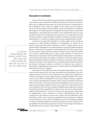 Discussion et conclusion
Dans cet article, nous ne présentons qu’une partie des résultats de notre recherche,
c’est-à-dire ceux qui concernent les mondes de l’enfance et de l’école de ces femmes.
Selon nous, le regard que nous posons sur le vécu des femmes se comprend par un
fait sociologique tenant compte des rapports et des tensions que cela suppose.
Autrement dit, des rapports sociaux analysés à partir des principes de socialisation
liés aux genres. Il en va de même pour la ruralité qui ne doit pas être prise en des termes
géographiques, mais plutôt dans la formation d’une représentation qui sous-tend
une pensée collective, une façon d’être, de se percevoir et de comprendre le monde
intérieur et extérieur. L’espace familial et scolaire de ces femmes est empreint de cette
représentation et a construit en quelque sorte leur façon d’appréhender le monde.
Les femmes ont appris dans la famille et en milieu scolaire qu’être une fille en
provenance de petits milieux contribuait à les marginaliser. La timidité de ces
femmes, la peur pour elles d’être confrontées à l’Autre, la rupture précoce avec le
monde scolaire, témoignent de cette représentation. Le parcours d’apprentissage des
femmes semble avoir été marqué par l’intériorisation des rôles liés au genre et par
leur statut social. Toujours selon les résultats, les femmes ont vécu dans des milieux
où les valeurs traditionnelles liées au genre étaient présentes et celles liées à
l’éducation peu importantes. Elles ont été façonnées très jeunes par ces positions et
par les rôles sociaux qu’elles ont intégrés. La famille et l’école, deux espaces impor-
tants de socialisation, influencent-elles leur manière de s’émanciper et leur capacité
de prendre leur place en tant que femmes, et ça, dès leur plus jeune âge? Le discours
des femmes interrogées semble le confirmer. Ne faudrait-il pas repenser le
phénomène de l’alphabétisme en prenant en compte le processus d’alphabétisation
dans lequel les femmes s’engagent?
Nous observons que plusieurs femmes interrogées partent déjà avec une con-
ception d’elles-mêmes qui les situe dans une position de subordination, d’une per-
ception d’un pouvoir sur leur vie qui semble être tracée déjà par leurs expériences à
l’enfance et des rapports sociaux inégaux qu’elles ont appris à se définir. Si nous met-
tons en avant scène le développement du pouvoir d’agir des femmes (empower-
ment) tel qu’il a été défini par Stromquist (1995) et repris par Morrish et Buchanan
(2001) et Prins (2001), c’est-à-dire qui permet de développer un sens de soi, une pra-
tique de pouvoir dans les relations et une mise en place d’un travail collectif en vue
d’un changement social, dès lors, la pratique d’alphabétisation supposera la création
d’un projet personnel, la possibilité d’un devenir autre ainsi qu’un outil de transfor-
mation et d’émancipation. C’est dans ce sens que nous pensons que le phénomène
de l’alphabétisme et par conséquent le processus d’alphabétisation doit tenir
compte du vécu des femmes et ne peut être compris sans cette dimension. Enfin,
selon Walters (1996), cette conception de l’alphabétisme doit changer les conditions
de vie des femmes, afin que celles-ci développent le pouvoir économique, politique
et culturel et qu’elles participent à des prises de décision tant dans la sphère privée
que publique. Une éducation qui prend en compte le pouvoir d’agir des femmes est
une éducation pour une justice sociale (Walters, 1996, p. 32).
150volume XXXVIII:1, printemps 2010 www.acelf.ca
Le rapport entre le monde de l’enfance et la démarche d’alphabétisation des femmes: une analyse féministe
Le parcours
d’apprentissage des
femmes semble avoir
été marqué par
l’intériorisation des
rôles liés au genre et
par leur statut social.
 