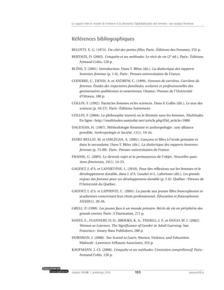 Références bibliographiques
BELOTTI, E. G. (1974). Du côté des petites filles. Paris : Éditions des Femmes, 252 p.
BERTAUX, D. (2005). L’enquête et ses méthodes. Le récit de vie (2e
éd.). Paris : Éditions
Armand Colin, 128 p.
BLÖSS, T. (2001). Introduction. Dans T. Blöss (dir.), La dialectique des rapports
hommes-femmes (p. 1-6). Paris : Presses universitaires de France.
CODERRE, C., DENIS, A. et ANDREW, C. (1999). Femmes de carrières. Carrières de
femmes. Études des trajectoires familiales, scolaires et professionnelles des
gestionnaires québécoises et ontariennes. Ottawa : Presses de l’Université
d’Ottawa, 180 p.
COLLIN, F. (1992). Parmi les femmes et les sciences. Dans F. Collin (dir.), Le sexe des
sciences (p. 10-27). Paris : Éditions Autrement.
COLLIN, F. (2004). Le philosophe travesti ou le féminin sans les femmes. Multitudes.
En ligne : http://multitudes.samizdat.net/article.php3?id_article=1000.
DAGENAIS, H. (1987). Méthodologie féministe et anthropologie : une alliance
possible. Anthropologie et Société, 11(1), 19-44.
DURU-BELLAT, M. et JARLÉGAN, A. (2001). Garçons et filles à l’école primaire et
dans le secondaire. Dans T. Blöss (dir.), La dialectique des rapports hommes-
femmes (p. 73-88). Paris : Presses universitaires de France.
FRAISSE, G. (2005). Le devenir sujet et la permanence de l’objet. Nouvelles ques-
tions féministes, 24(1), 14-23.
GAUDET, J. d’A. et LAFORTUNE, L. (2010). Pour des réflexions sur les femmes et le
développement durable, dans J. d’A. Gaudet et L. Lafortune (dir.), Les grands
enjeux des femmes pour un développement durable (p. 1-6). Québec : Presses de
l’Université du Québec.
GAUDET, J. d’A. et LAPOINTE, C. (2005). La parole aux jeunes filles francophones et
acadiennes concernant leur choix professionnel. Éducation et francophonie,
XXXIII(1), 20-36.
GRELL. P. (1999). Les jeunes face à un monde précaire. Récits de vie en périphérie des
grands centres. Paris : L’Harmattan, 271 p.
HAYES, E., FLANNERY, D. D., BROOKS, K. A., TISDELL, J. E. et HUGO, M. J. (2002).
Women as Learners. The Significance of Gender in Adult Learning. San
Francisco : Jossey-Bass Publishers, 280 p.
HORSMAN, J. (2000). Too Scared to Learn.Women,Violence, and Education.
Mahwah : Lawrence Erlbaum Associates, 352 p.
KAUFMANN, J.-Cl. (2006). L’enquête et ses méthodes. L’entretien compréhensif. Paris :
Armand Colin, 126 p.
151volume XXXVIII:1, printemps 2010 www.acelf.ca
Le rapport entre le monde de l’enfance et la démarche d’alphabétisation des femmes: une analyse féministe
 