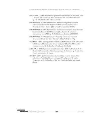 SAVOIE-ZAJC, L. (2000). La recherche qualitative/interprétative en éducation. Dans
T Karsenti et L. Savoie-Zajc (dir.), Introduction à la recherche en éducation
(p. 171- 198). Sherbrooke : Éditions du CRP.
STROMQUIST, P. N. (1989). Determinants of educational participation and
achievement of women in the third world: A review of evidence and a
theoretical critique. Review of Education Research, 59(2), 143-183.
STROMQUIST, P. N. (1995). Femmes, éducation et autonomisation : voies menant à
l’autonomie. Dans C. Medel-Anonuevo (dir.), Rapport du Séminaire
international tenu à l’IUE (p. 15-26). Hambourg : Institut de l’UNESCO.
STROMQUIST, P. N. (1997). Literacy for Citizenship. Gender and Grassroots
Dynamics in Brazil. New York : University of New York Press, 243 p.
WALTERS, S. (1996). Training gender-sensitive adult educators in South Africa, dans
S. Walters et L. Manicom (dir.), Gender in Popular Education. Methods for
Empowerment (p. 31-47). London & New Jersey : Zed Books.
ZAIDMAN, C. (2000). Éducation et socialisation. Dans H. Hirata, F. Laborie, H. Le
Doaré et D. Senotier (dir.), Dictionnaire critique du féminisme (p. 49-54). Paris :
Presses universitaires de France.
ZUBAIR, S. (2004). Qualitative methods in researching women’s literacy. Dans
A. Robinson-Pant (dir.), Women, Literacy and Development. Alternative
Perspectives (p. 85-99). London et New York : Routledge Taylor and Francis
Group.
153volume XXXVIII:1, printemps 2010 www.acelf.ca
Le rapport entre le monde de l’enfance et la démarche d’alphabétisation des femmes: une analyse féministe
 