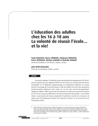154volume XXXVIII:1, printemps 2010 www.acelf.ca
L’éducation des adultes
chez les 16 à 18 ans
La volonté de réussir l’école…
et la vie!
Nadia ROUSSEAU, Nancy THÉBERGE, Stéphanie BERGEVIN,
Karen TÉTREAULT, Ghislain SAMSON et Michelle DUMONT
Université du Québec à Trois-Rivières, Québec, Canada
Julie MYRE-BISAILLON
Université de Sherbrooke, Québec, Canada
RÉSUMÉ
Comment expliquer l’utilisation quasi automatique des programmes de forma-
tion aux adultes par une majorité d’élèves de 16 à 18 ans vus comme étant des élèves
handicapés ou en difficulté d’apprentissage ou d’adaptation (EHDAA) au secteur
jeunes? Ce passage de l’école des jeunes à celle des adultes est-il lié à des aspirations
professionnelles légitimes? Une étude de cas de type microtechnographique
(Bogdan et Biklen, 1998) a permis de documenter les raisons qui motivent les jeunes
de 16 à 18 ans ayant des difficultés à recourir à l’éducation des adultes1
. Cette même
étude a aussi permis de mieux comprendre l’expérience scolaire de ces jeunes, de
même que les fondements derrière leur décision d’arrêter ou de poursuivre leur
formation scolaire.
1. Cette recherche est financée par le Conseil de recherches en sciences humaines du Canada (CRSH 2007-
2010). Les résultats présentés dans ce texte s’appuient sur une partie des données colligées dans le cadre
d’une étude plus vaste. Enfin, précisions que les jeunes auxquels nous faisons référence sont en transition
entre la fin de l’adolescence et le début de l’âge adulte. L’expression «jeunes adultes» est donc utilisée dans
le texte pour les désigner.
 