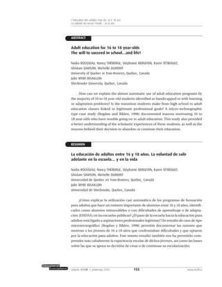 ABSTRACT
Adult education for 16 to 18 year-olds
The will to succeed in school…and life!
Nadia ROUSSEAU, Nancy THÉBERGE, Stéphanie BERGEVIN, Karen TÉTREAULT,
Ghislain SAMSON, Michelle DUMONT
University of Quebec in Trois-Rivières, Québec, Canada
Julie MYRE-BISAILLON
Sherbrooke University, Québec, Canada
How can we explain the almost automatic use of adult education programs by
the majority of 16 to 18 year-old students identified as handicapped or with learning
or adaptation problems? Is the transition students make from high school to adult
education classes linked to legitimate professional goals? A micro-technographic
type case study (Bogdan and Biklen, 1998) documented reasons motivating 16 to
18 year-olds who have trouble going on to adult education. This study also provided
a better understanding of the scholastic experiences of these students, as well as the
reasons behind their decision to abandon or continue their education.
RESUMEN
La educación de adultos entre 16 y 18 años. La voluntad de salir
adelante en la escuela… y en la vida
Nadia ROUSSEAU, Nancy THÉBERGE, Stéphanie BERGEVIN, Karen TÉTREAULT,
Ghislain SAMSON, Michelle DUMONT
Universidad de Quebec en Trois-Rivières, Quebec, Canadá
Julie MYRE-BISAILLON
Universidad de Sherbrooke, Quebec, Canadá
¿Cómo explicar la utilización casi automática de los programas de formación
para adultos que hace un número importante de alumnos entre 16 y 18 años, identifi-
cados como alumnos minusválidos o con dificultades de aprendizaje o de adapta-
ción (EHDAA) en las escuelas públicas? ¿El paso de la escuela hacia la educación para
adultos está ligado a aspiraciones profesionales legítimas? Un estudio de caso de tipo
microtecnográfico (Bogdan y Biklen, 1998) permitió documentar las razones que
motivan a los jóvenes de 16 a 18 años que confrontaban dificultades y que optaron
por la educación para adultos. Este mismo estudio también nos ha permitido com-
prender más cabalmente la experiencia escolar de dichos jóvenes, así como las bases
sobre las que se apoya su decisión de cesar o de continuar su escolarización.
155volume XXXVIII:1, printemps 2010 www.acelf.ca
L’éducation des adultes chez les 16 à 18 ans
La volonté de réussir l’école… et la vie!
 