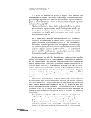 À la lecture de l’ensemble des extraits du rapport Parent présentés dans
l’ouvrage de Corbo et Rocher (2002), on est surpris tant par son applicabilité contem-
poraine que par la justesse de ses prévisions relativement aux impacts des technolo-
gies et de la mondialisation sur l’école et les besoins de formation de la population
québécoise. Ainsi, on peut lire :
Ajoutons que l’opinion se répand de plus en plus qu’une bonne instruction
permet de mieux gagner sa vie dans la société technologique actuelle; des
jeunes gens et des adultes reviennent même aux études après s’être rendu
compte, dans leur emploi, qu’ils n’étaient pas assez qualifiés (extrait,
Recommandation 86, p. 53).
Les tâches fractionnées du travail à la chaîne n’exigeant pas d’autre forma-
tion qu’un bref apprentissage de quelques heures, l’industrie, au stade de
production en série, a pu utiliser en abondance et à bon marché les tra-
vailleurs peu instruits ou peu spécialisés. Mais le progrès industriel change
ces conditions. La mécanisation croissante et récemment l’automatisation
de l’usine exigent un personnel qualifié et instruit. […] Dès que le marché
devient saturé, les travailleurs sans compétence professionnelle perdent
leur emploi (extrait, Recommandation 91, p. 55).
Ces deux extraits sont bel et bien d’actualité, alors que l’obtention ou non d’un
diplôme influe indéniablement sur l’insertion sociale et professionnelle des jeunes.
En effet, des chercheurs constatent une baisse importante de l’accessibilité des
emplois pour les jeunes Québécois qui n’obtiennent pas leur diplôme d’études se-
condaires (DES) (Vultur, 2003; Gauthier, Hamel, Molgat et collab., 2004). D’ailleurs,
certains indicateurs du ministère de l’Éducation, du Loisir et du Sport (2005a) lais-
sent croire que cette situation pourrait encore s’aggraver, alors que celui-ci rapporte
une baisse de 34,1 % dans les emplois pour les personnes sans DES depuis 1990 et
une augmentation des emplois de niveau postsecondaire (58,1 %) ou universitaire
(91,5 %).
La lecture des recommandations propres à l’éducation des adultes (éducation
permanente dans le document original) traduit la volonté et la nécessité d’instaurer
un système d’instruction complémentaire à l’école traditionnelle qui permette de
mener à terme des études secondaires ou d’effectuer des activités de perfection-
nement (recyclage) rendues nécessaires par l’évolution technologique de la société
québécoise, et ce, tout au long de la vie. La notion d’éducation permanente est
préférée à celle de l’éducation des adultes, puisqu’on y associe une dimension
intemporelle :
Nous préférons l’appellation « éducation permanente » à l’appellation
« éducation des adultes » parce que nous croyons que, en fait, ce que nous
proposons est vraiment nouveau. Éducation des adultes signifie dans
l’esprit des gens : réponse, de temps en temps, à certains besoins et cer-
tains goûts particuliers. Nous entendons par l’éducation permanente un
besoin et un goût plus général de perfectionnement et de culture; nous la
157volume XXXVIII:1, printemps 2010 www.acelf.ca
L’éducation des adultes chez les 16 à 18 ans
La volonté de réussir l’école… et la vie!
 