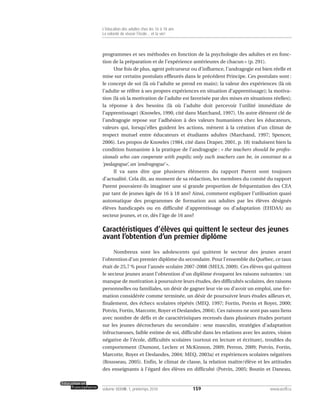 programmes et ses méthodes en fonction de la psychologie des adultes et en fonc-
tion de la préparation et de l’expérience antérieures de chacun » (p. 291).
Une fois de plus, agent précurseur ou d’influence, l’andragogie est bien réelle et
mise sur certains postulats effleurés dans le précédent Principe. Ces postulats sont :
le concept de soi (là où l’adulte se prend en main); la valeur des expériences (là où
l’adulte se réfère à ses propres expériences en situation d’apprentissage); la motiva-
tion (là où la motivation de l’adulte est favorisée par des mises en situations réelles);
la réponse à des besoins (là où l’adulte doit percevoir l’utilité immédiate de
l’apprentissage) (Knowles, 1990, cité dans Marchand, 1997). Un autre élément clé de
l’andragogie repose sur l’adhésion à des valeurs humanistes chez les éducateurs,
valeurs qui, lorsqu’elles guident les actions, mènent à la création d’un climat de
respect mutuel entre éducateurs et étudiants adultes (Marchand, 1997; Spencer,
2006). Les propos de Knowles (1984, cité dans Draper, 2001, p. 18) traduisent bien la
condition humaniste à la pratique de l’andragogie : « the teachers should be profes-
sionals who can cooperate with pupils; only such teachers can be, in constrast to a
‘pedagogue’, an ‘andragogue’ ».
Il va sans dire que plusieurs éléments du rapport Parent sont toujours
d’actualité. Cela dit, au moment de sa rédaction, les membres du comité du rapport
Parent pouvaient-ils imaginer une si grande proportion de fréquentation des CEA
par tant de jeunes âgés de 16 à 18 ans? Ainsi, comment expliquer l’utilisation quasi
automatique des programmes de formation aux adultes par les élèves désignés
élèves handicapés ou en difficulté d’apprentissage ou d’adaptation (EHDAA) au
secteur jeunes, et ce, dès l’âge de 16 ans?
Caractéristiques d’élèves qui quittent le secteur des jeunes
avant l’obtention d’un premier diplôme
Nombreux sont les adolescents qui quittent le secteur des jeunes avant
l’obtention d’un premier diplôme du secondaire. Pour l’ensemble du Québec, ce taux
était de 25,7 % pour l’année scolaire 2007-2008 (MELS, 2009). Ces élèves qui quittent
le secteur jeunes avant l’obtention d’un diplôme évoquent les raisons suivantes : un
manque de motivation à poursuivre leurs études, des difficultés scolaires, des raisons
personnelles ou familiales, un désir de gagner leur vie ou d’avoir un emploi, une for-
mation considérée comme terminée, un désir de poursuivre leurs études ailleurs et,
finalement, des échecs scolaires répétés (MEQ, 1997; Fortin, Potvin et Royer, 2000;
Potvin, Fortin, Marcotte, Royer et Deslandes, 2004). Ces raisons ne sont pas sans liens
avec nombre de défis et de caractéristiques recensés dans plusieurs études portant
sur les jeunes décrocheurs du secondaire : sexe masculin, stratégies d’adaptation
infructueuses, faible estime de soi, difficulté dans les relations avec les autres, vision
négative de l’école, difficultés scolaires (surtout en lecture et écriture), troubles du
comportement (Dumont, Leclerc et McKinnon, 2009; Perron, 2009; Potvin, Fortin,
Marcotte, Royer et Deslandes, 2004; MEQ, 2003a) et expériences scolaires négatives
(Rousseau, 2005). Enfin, le climat de classe, la relation maître/élève et les attitudes
des enseignants à l’égard des élèves en difficulté (Potvin, 2005; Boutin et Daneau,
159volume XXXVIII:1, printemps 2010 www.acelf.ca
L’éducation des adultes chez les 16 à 18 ans
La volonté de réussir l’école… et la vie!
 