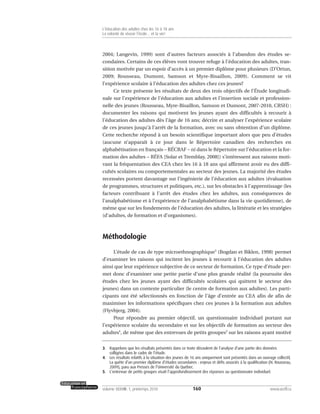2004; Langevin, 1999) sont d’autres facteurs associés à l’abandon des études se-
condaires. Certains de ces élèves vont trouver refuge à l’éducation des adultes, tran-
sition motivée par un espoir d’accès à un premier diplôme pour plusieurs (D’Ortun,
2009; Rousseau, Dumont, Samson et Myre-Bisaillon, 2009). Comment se vit
l’expérience scolaire à l’éducation des adultes chez ces jeunes?
Ce texte présente les résultats de deux des trois objectifs de l’Étude longitudi-
nale sur l’expérience de l’éducation aux adultes et l’insertion sociale et profession-
nelle des jeunes (Rousseau, Myre-Bisaillon, Samson et Dumont, 2007-2010, CRSH) :
documenter les raisons qui motivent les jeunes ayant des difficultés à recourir à
l’éducation des adultes dès l’âge de 16 ans; décrire et analyser l’expérience scolaire
de ces jeunes jusqu’à l’arrêt de la formation, avec ou sans obtention d’un diplôme.
Cette recherche répond à un besoin scientifique important alors que peu d’études
(aucune n’apparaît à ce jour dans le Répertoire canadien des recherches en
alphabétisation en français – RÉCRAF – ni dans le Répertoire sur l’éducation et la for-
mation des adultes – RÉFA [Solar et Tremblay, 2008]) s’intéressent aux raisons moti-
vant la fréquentation des CEA chez les 16 à 18 ans qui affirment avoir eu des diffi-
cultés scolaires ou comportementales au secteur des jeunes. La majorité des études
recensées portent davantage sur l’ingénierie de l’éducation aux adultes (évaluation
de programmes, structures et politiques, etc.), sur les obstacles à l’apprentissage (les
facteurs contribuant à l’arrêt des études chez les adultes, aux conséquences de
l’analphabétisme et à l’expérience de l’analphabétisme dans la vie quotidienne), de
même que sur les fondements de l’éducation des adultes, la littératie et les stratégies
(d’adultes, de formation et d’organismes).
Méthodologie
L’étude de cas de type microethnographique3
(Bogdan et Biklen, 1998) permet
d’examiner les raisons qui incitent les jeunes à recourir à l’éducation des adultes
ainsi que leur expérience subjective de ce secteur de formation. Ce type d’étude per-
met donc d’examiner une petite partie d’une plus grande réalité (la poursuite des
études chez les jeunes ayant des difficultés scolaires qui quittent le secteur des
jeunes) dans un contexte particulier (le centre de formation aux adultes). Les parti-
cipants ont été sélectionnés en fonction de l’âge d’entrée au CEA afin de afin de
maximiser les informations spécifiques chez ces jeunes à la formation aux adultes
(Flyvbjerg, 2004).
Pour répondre au premier objectif, un questionnaire individuel portant sur
l’expérience scolaire du secondaire et sur les objectifs de formation au secteur des
adultes4
, de même que des entrevues de petits groupes5
sur les raisons ayant motivé
160volume XXXVIII:1, printemps 2010 www.acelf.ca
L’éducation des adultes chez les 16 à 18 ans
La volonté de réussir l’école… et la vie!
3. Rappelons que les résultats présentés dans ce texte découlent de l’analyse d’une partie des données
colligées dans le cadre de l’étude.
4. Les résultats relatifs à la situation des jeunes de 16 ans uniquement sont présentés dans un ouvrage collectif,
La quête d’un premier diplôme d’études secondaires : enjeux et défis associés à la qualification (N. Rousseau,
2009), paru aux Presses de l’Université du Québec.
5. L’entrevue de petits groupes visait l’approfondissement des réponses au questionnaire individuel.
 