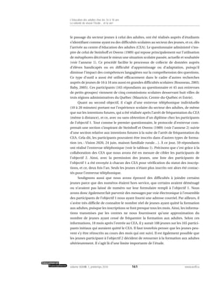 le passage du secteur jeunes à celui des adultes, ont été réalisés auprès d’étudiants
s’identifiant comme ayant eu des difficultés scolaires au secteur des jeunes, et ce, dès
l’arrivée au centre d’éducation des adultes (CEA). Le questionnaire administré s’ins-
pire de celui de Steinhoff et Owens (1989) qui repose principalement sur l’utilisation
de métaphores décrivant le mieux une situation scolaire passée, actuelle et souhaitée
(voir l’annexe 1). Ce procédé facilite le processus de collecte de données auprès
d’élèves handicapés ou en difficulté d’apprentissage ou d’adaptation, puisqu’il
diminue l’impact des compétences langagières sur la compréhension des questions.
Ce type d’outil a aussi été utilisé efficacement dans le cadre d’autres recherches
auprès de jeunes de 16 à 18 ans aussi en grandes difficultés scolaires (Rousseau, 2003;
Baby, 2005). Ces participants (165 répondants au questionnaire et 45 aux entrevues
de petits groupes) viennent de cinq commissions scolaires desservant huit villes de
trois régions administratives du Québec (Mauricie, Centre-du-Québec et Estrie).
Quant au second objectif, il s’agit d’une entrevue téléphonique individuelle
(10 à 20 minutes) portant sur l’expérience scolaire du secteur des adultes, de même
que sur les intentions futures, qui a été réalisée après l’arrêt de fréquentation du CEA
(même à distance), et ce, avec ou sans obtention d’un diplôme chez les participants
de l’objectif 1. Tout comme le premier questionnaire, le protocole d’entrevue com-
prenait une section s’inspirant de Steinhoff et Owens (1989) (voir l’annexe 2) suivie
d’une section relative aux intentions futures à la suite de l’arrêt de fréquentation du
CEA. Cela dit, les participants pouvaient être inscrits dans d’autres types de forma-
tion (ex. : Vision 2020, 24 juin, maison familiale rurale…). À ce jour, 59 répondants
ont réalisé l’entrevue téléphonique (voir le tableau 1). Précisons que c’est grâce à la
collaboration des CEA que nous avons été en mesure de cibler les participants de
l’objectif 2. Ainsi, avec la permission des jeunes, une liste des participants de
l’objectif 1 a été envoyée à chacun des CEA pour vérification du statut des inscrip-
tions, et ce, deux fois l’an. Seuls les jeunes n’étant plus inscrits ont alors été contac-
tés pour l’entrevue téléphonique.
Soulignons aussi que nous avons éprouvé des difficultés à joindre certains
jeunes parce que des numéros étaient hors service, que certains avaient déménagé
ou n’avaient pas laissé de numéro sur leur formulaire rempli à l’objectif 1. Nous
avons donc également fait parvenir des messages par voie électronique à l’ensemble
des participants de l’objectif 1 nous ayant fourni une adresse courriel. Par ailleurs, il
s’avère très difficile de connaître le nombre réel de jeunes ayant quitté la formation
aux adultes, puisque les inscriptions se font presque tous les mois. Ainsi, les informa-
tions transmises par les centres ne nous fournissent qu’une approximation du
nombre de jeunes ayant cessé de fréquenter la formation aux adultes. Selon ces
informations, 18 mois après l’entrée au CEA, il y aurait 108 jeunes sur les 165 partici-
pants initiaux qui auraient quitté le CEA. Il faut toutefois penser que les jeunes peu-
vent s’y être réinscrits au cours des mois qui ont suivi. Il est également possible que
les jeunes participant à l’objectif 2 décident de retourner à la formation aux adultes
ultérieurement. Il s’agit là d’une limite importante de l’étude.
161volume XXXVIII:1, printemps 2010 www.acelf.ca
L’éducation des adultes chez les 16 à 18 ans
La volonté de réussir l’école… et la vie!
 