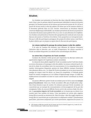 Résultats
Les résultats sont présentés en fonction des deux objectifs définis précédem-
ment. Donc, pour le premier objectif (questionnaire individuel et entrevue de petits
groupes), les résultats portent sur les raisons qui motivent les jeunes de 16 à 18 ans à
passer du secteur jeunes à celui des adultes, de même que sur les attentes relatives à
la formation générale dans un CEA. Ensuite, relativement au deuxième objectif
(entrevue téléphonique individuelle), les résultats permettent de dresser un portrait de
la situation des jeunes ayant quitté le CEA, et ce, avec ou sans obtention d’un diplôme.
Les résultats sont présentés en fonction de la proportion des unités de sens issues du
discours des jeunes à l’intérieur d’un thème. Cette proportion ne correspond toute-
fois pas à celle des participants partageant des propos de même nature, mais bien à
la place relative que ces propos occupent dans le discours des participants.
Les raisons motivant le passage du secteur jeunes à celui des adultes
À la suite de l’analyse des données, trois éléments de réponse retiennent
l’attention dans le discours, soit, en ordre d’importance, les raisons associées à
l’école secondaire fréquentée, la scolarité et les caractéristiques des élèves.
Les raisons liées à l’expérience de l’école secondaire
L’analyse des données révèle qu’une part importante du discours traduit une
appréciation négative de l’expérience scolaire secondaire.
Le climat de classe plutôt négatif de l’école secondaire motive l’arrêt des études
au secteur des jeunes et le passage à celui des adultes. Les jeunes estiment que le cli-
mat de la classe du secondaire nuit à la concentration et à la compréhension de la
matière (interruptions fréquentes, gestion de classe difficile, manque d’attention
chez plusieurs élèves, etc.). Le climat de l’école secondaire en soi est aussi associé au
manque de respect entre les élèves, au climat de compétition, à l’attitude plutôt
froide de certains enseignants et à un rythme d’apprentissage unique. La taille des
établissements secondaires est mise en cause comme facteur contribuant au climat
négatif.
Les jeunes affirment quitter l’école secondaire pour le CEA à cause du manque
perçu d’encadrement. Selon eux, l’école secondaire offre peu d’explications adap-
tées à leurs besoins et peu de soutien. Ils estiment aussi que l’école secondaire est
caractérisée par un manque de communication et d’encouragement de la part des
enseignants. Enfin, ils trouvent difficile d’avoir accès à des services d’aide à la réus-
site. La perception négative de l’école secondaire ne se résume pas au climat et au
soutien pour bon nombre de jeunes. Cette perception est encore plus négative
lorsqu’elle est associée au sentiment de « faire du temps » dans des stages imposés ou
lorsqu’elle est caractérisée par un placement en adaptation scolaire6
(cheminement
particulier), placement temporaire qui s’avère permanent, rapportent les jeunes. La
163volume XXXVIII:1, printemps 2010 www.acelf.ca
L’éducation des adultes chez les 16 à 18 ans
La volonté de réussir l’école… et la vie!
6. Cette situation semble plus présente chez les femmes que chez les hommes (rapport de 2,6 unités de sens
chez les femmes pour 1 unité de sens chez les hommes).
 