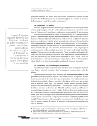 perception négative des élèves issus des classes d’adaptation scolaire est plus
présente chez les femmes que chez les hommes (rapport de 2,6 unités de sens chez
les femmes pour 1 unité de sens chez les hommes).
Les raisons liées à la scolarité
Le quart des propos recueillis démontre que les jeunes choisissent de quitter le
secteur des jeunes pour celui des adultes afin de concrétiser un objectif de forma-
tion, de s’orienter vers le marché du travail ou pour le simple plaisir de faire un choix.
Pour une grande majorité de jeunes, la fréquentation d’un CEA a pour objectif
premier l’obtention d’un diplôme d’études secondaires (DES) ou encore la réussite
de cours préalables à l’entrée en formation professionnelle ou à l’armée. Dans les
propos de ces jeunes, il est clair qu’une association est faite entre l’obtention d’un
DES et de meilleures conditions de travail. Ainsi, l’obtention du DES est associée à
un emploi convenable et à des conditions de travail intéressantes (salaire, horaire de
travail, travail autre que celui en usine, travail valorisant). Enfin, le passage du
secteur des jeunes à celui des adultes peut aussi être motivé par le simple fait de faire
un choix! Contrairement à ce qui se passe pour l’école secondaire, les étudiants des
CEA y sont par choix et non par obligation. Ainsi, les jeunes qui fréquentent les CEA
sont des personnes qui ont décidé de se « reprendre en main » ou de « saisir une
deuxième chance ». Selon les participants, cette notion de choix contribuerait à un
climat d’école et de classe beaucoup plus positif que le climat du secondaire.
Les raisons liées aux caractéristiques des étudiants
Les difficultés d’ordre comportemental et scolaire ainsi que l’âge des étudiants
sont d’autres raisons à considérer dans le passage du secteur jeunes à celui des
adultes.
Plusieurs jeunes affirment avoir manifesté des difficultés ou troubles de com-
portement à l’école secondaire menant à des conflits avec les enseignants, la direc-
tion et les autres élèves de l’école. Alors que certains disent s’être fait montrer la porte
de leur école secondaire7
, d’autres ont quitté celle-ci pour le CEA avant que la situa-
tion ne dégénère encore plus. Cette situation est plus souvent nommée chez les
hommes que chez les femmes (rapport de 2,7 unités de sens chez les hommes pour
1 unité de sens chez les femmes). Les difficultés scolaires dues à des difficultés ou
troubles d’apprentissage sont aussi à l’origine du départ du secteur des jeunes pour
le CEA. Le retard scolaire et le redoublement à répétition sont, pour leur part, des élé-
ments ayant motivé le départ de l’école secondaire. Conséquence du redoublement,
certains jeunes choisissent le CEA puisqu’ils s’estiment trop vieux pour l’école se-
condaire8
. Cette situation est beaucoup plus souvent nommée chez les hommes que
chez les femmes (rapport de 9 unités de sens chez les hommes pour 1 unité de sens
chez les femmes).
164volume XXXVIII:1, printemps 2010 www.acelf.ca
L’éducation des adultes chez les 16 à 18 ans
La volonté de réussir l’école… et la vie!
7. Cette situation est plus souvent nommée chez les hommes que chez les femmes (rapport de 2,7 unités de
sens chez les hommes pour 1 unité de sens chez les femmes).
8. Cette situation est beaucoup plus souvent nommée chez les hommes que chez les femmes (rapport de
9 unités de sens chez les hommes pour 1 unité de sens chez les femmes).
Le quart des propos
recueillis démontre que
les jeunes choisissent
de quitter le secteur des
jeunes pour celui des
adultes afin de
concrétiser un objectif
de formation, de
s’orienter vers le
marché du travail ou
pour le simple plaisir
de faire un choix.
 