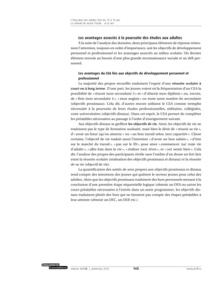 Les avantages associés à la poursuite des études aux adultes
À la suite de l’analyse des données, deux principaux éléments de réponse retien-
nent l’attention, toujours en ordre d’importance, soit les objectifs de développement
personnel et professionnel et les avantages associés au milieu scolaire. Un dernier
élément renvoie au besoin d’une plus grande reconnaissance sociale et au défi per-
sonnel.
Les avantages du CEA liés aux objectifs de développement personnel et
professionnel
La majorité des propos recueillis traduisent l’espoir d’une réussite scolaire à
court ou à long terme. D’une part, les jeunes voient en la fréquentation d’un CEA la
possibilité de « réussir mon secondaire 5 » et « d’obtenir mon diplôme » ou, encore,
de « finir mon secondaire 4 », « mon anglais » ou toute autre matière du secondaire
(objectifs proximaux). Cela dit, d’autres encore utilisent le CEA comme tremplin
nécessaire à la poursuite de leurs études professionnelles, militaires, collégiales,
voire universitaires (objectifs distaux). Dans cet esprit, le CEA permet de compléter
les préalables nécessaires au passage à l’ordre d’enseignement suivant.
Aux objectifs distaux se greffent les objectifs de vie. Ainsi, les objectifs de vie ne
traduisent pas le type de formation souhaité, mais bien le désir de « réussir sa vie »,
d’« avoir un futur [qu’on aimera] » ou « un bon travail selon [ses] capacités ». Chose
certaine, l’objectif de vie traduit aussi l’intention « d’avoir un bon salaire », « d’être
sur le marché du travail », « pas sur le BS » pour ainsi « commencer [sa] vraie vie
d’adulte », « aller loin dans la vie », « réaliser [ses] rêves », et « [se] sentir bien ». Cela
dit, l’analyse des propos des participants révèle sans l’ombre d’un doute un fort lien
entre la réussite scolaire (réalisation des objectifs proximaux et distaux) et la réussite
de sa vie (objectif de vie).
La quantification des unités de sens propres aux objectifs proximaux et distaux
rend compte des intentions des jeunes qui quittent le secteur jeunes pour celui des
adultes. Alors que les objectifs proximaux traduisent des buts personnels menant à la
conclusion d’une première étape séquentielle logique (obtenir un DES ou suivre les
cours préalables nécessaires à l’entrée dans un autre programme), les objectifs dis-
taux traduisent plutôt des buts qui ne tiennent pas compte des étapes préalables à
leur atteinte (obtenir un DEC, un DEP, etc.).
165volume XXXVIII:1, printemps 2010 www.acelf.ca
L’éducation des adultes chez les 16 à 18 ans
La volonté de réussir l’école… et la vie!
 