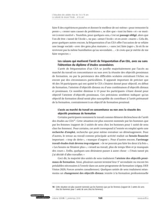 faire fi des expériences passées et donner le meilleur de soi-même « pour remonter la
pente », « rester sans causer de problèmes », se dire que « tout ira bien » et « se moti-
ver à rester motivé ». Toutefois, pour quelques-uns, c’est un passage obligé, alors que
l’on dit être « tanné de l’école », ne pas « aimer l’école » et en avoir « marre ». Cela dit,
pour quelques autres encore, la fréquentation d’un CEA offre l’occasion de se refaire
une image sociale « avec des gens plus matures », « sans [se] faire juger », là où ils ne
revivront pas la même humiliation qu’au secondaire… « Je crois que je mérite de me
faire respecter. »
Les raisons qui motivent l’arrêt de fréquentation d’un CEA, avec ou sans
l’obtention du diplôme d’études secondaires
L’arrêt de fréquentation d’un CEA se justifie majoritairement par l’accès au
marché du travail en concomitance ou non avec la réussite des objectifs proximaux
de formation, ou par la persistance des difficultés scolaires entraînant l’échec ou
encore par des circonstances particulières. Il apparaît important de préciser que
46 des 59 participants qui ont quitté le CEA s’étaient donné pour objectif, en début
de formation, l’atteinte d’objectifs distaux ou d’une combinaison d’objectifs distaux
et proximaux. Ce nombre diminue à 13 pour les participants s’étant donné pour
objectif l’atteinte d’objectifs proximaux. Ces précisions semblent indiquer qu’un
objectif de formation distal serait plus susceptible de contribuer à l’arrêt prématuré
de la formation, contrairement à un objectif de formation proximal.
L’accès au marché du travail en concomitance ou non avec la réussite des
objectifs proximaux de formation
Certains participants nomment le travail comme élément déclencheur de l’arrêt
des études au CEA10
. Cette situation est plus souvent nommée par les hommes que
par les femmes (rapport de 2 unités de sens chez les hommes pour 1 unité de sens
chez les femmes). Pour certains, cet arrêt correspond à l’entrée en emploi après une
recherche d’emploi, recherche qui peut même entraîner un déménagement. Pour
d’autres, le retour au travail comme principale activité traduit un besoin financier
important : « trop de dette », « manque d’argent ». Pour d’autres encore, l’arrimage
travail-études était devenu trop exigeant : « Je ne pouvais pas faire les deux à la fois »,
« Les heures ne fittaient plus », « retard au travail, plus de temps libre et je manquais
des cours ». Enfin, quelques-uns désiraient passer à autre chose : « J’étais tanné pis
j’ai décidé d’aller travailler. »
Ceci dit, la majorité des unités de sens traduisent l’atteinte des objectifs proxi-
maux de formation. Ainsi, plusieurs auront terminé leur 5e
secondaire ou encore les
préalables nécessaires à l’entrée dans un autre programme de formation (cégep, DEP,
Vision 2020, Forces armées canadiennes). Quelques unités de sens traduisent néan-
moins un changement des objectifs distaux (entrée à la formation professionnelle
168volume XXXVIII:1, printemps 2010 www.acelf.ca
L’éducation des adultes chez les 16 à 18 ans
La volonté de réussir l’école… et la vie!
10. Cette situation est plus souvent nommée par les hommes que par les femmes (rapport de 2 unités de sens
chez les hommes pour 1 unité de sens chez les femmes).
 